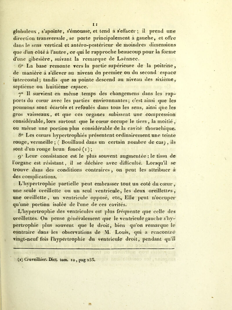 direction transversale, se porte principalement à gauche, et offre dans le sens vertical et antéro-postérieur de moindres dimensions que d’un côté à l’autre, ce qui le rapproche beaucoup pour la forme d’une gibesière, suivant la remarque de Laënnec. 6° La base remonte vers la partie supérieure de la poitrine, de manière à s’élever au niveau du premier ou du second espace intercostal; tandis que sa pointe descend au niveau des sixième, septième ou huitième espace. 7° Il survient en même temps des cbangemens dans les rap- port du cœur avec les parties environnantes; c’est ainsi que les poumons sont écartés et refoulés dans tous les sens, ainsi que les gros vaisseaux, et que ces organes subissent une compression considérable, lors surtout que le cœur occupe le tiers, la moitié ,. ou même une portion plus considérable de la cavité thoraehique. 8° Les cœurs hypertrophiés présentent ordinairement une teinte rouge, vermeille ; ( Bouillaud dans un certain nombre de cas) , ils sont d’un rouge brun foncé (i) ; 9’ Leur consistance est le plus souvent augmentée : le tissu de l’organe est résistant, il se déchire avec difficulté. Lorsqu’il se trouve dans des conditions contraires , on peut les attribuer à des complications. L’hypertrophie partielle peut embrasser tout un coté du cœur y une seule oreillette ou un seul ventricule, les deux oreillettes, une oreillette , un ventricule opposé, etc., Elle peut n’occuper qu’une portion isolée de l’une de ces cavités. L’hypertrophie des ventricules est plus fréquente que celle des oreillettes. On pense généralement que le ventricule gauche s’hy- pertrophie plus souvent que le droit, bien qu’on remarque le contraire dans les observations de M. Louis, qui a rencontré vingt-neuf fois l’hypertrophie du ventricule droit, pendant qu’il (i) Craveilhier. Bicl. tom, io, pag