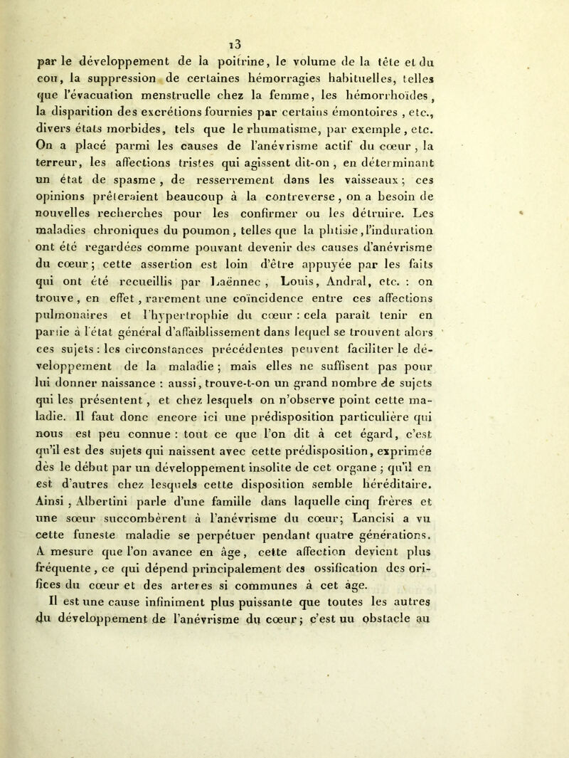parle développement de la poitrine, le volume de la tête et clu cou, la suppression de certaines hémorragies habituelles, telles que l’évacuation menstruelle chez la femme, les hémorrhoïdes, la disparition des excrétions fournies par certains émontoires , etc., divers états morbides, tels que le rhumatisme, par exemple, etc. On a placé parmi les causes de l’anévrisme actif du cœur , la terreur, les affections tristes qui agissent dit-on , en déterminant un état de spasme , de resserrement dans les vaisseaux ; ces opinions prêteraient beaucoup à la contreverse , on a besoin de nouvelles recherches pour les confirmer ou les détruire. Les maladies chroniques du poumon, telles que la phtisie, l’induration ont été regardées comme pouvant devenir des causes d’anévrisme du cœur; cette assertion est loin d’être appuyée par les faits qui ont été recueillis par Laënnec, Louis, Andral, etc. : on trouve , en effet , rarement une coïncidence entre ces affections pulmonaires et l’hypertrophie du cœur : cela paraît tenir en partie à l’état général d’affaiblissement dans lequel se trouvent alors ces sujets : les circonstances précédentes peuvent faciliter le dé- veloppement de la maladie ; mais elles ne suffisent pas pour lui donner naissance : aussi, trouve-t-on un grand nombre de sujets qui les présentent , et chez lesquels on n’observe point cette ma- ladie. Il faut donc encore ici une prédisposition particulière qui nous est peu connue: tout ce que l’on dit à cet égard, c’est qu’il est des sujets qui naissent avec cette prédisposition, exprimée dès le début par un développement insolite de cet organe ; qu’il en est d’autres chez lesquels cette disposition semble héréditaire. Ainsi , Albertini parle d’une famille dans laquelle cinq frères et une sœur succombèrent à l’anévrisme du cœur; Lancisi a vu cette funeste maladie se perpétuer pendant quatre générations. A mesure que l’on avance en âge, cette affection devient plus fréquente , ce qui dépend principalement des ossification des ori- fices du cœur et des arteres si communes à cet âge. Il est une cause infiniment plus puissante que toutes les autres 4u développement de l’anévrisme du cœur ; c’est uu obstacle au