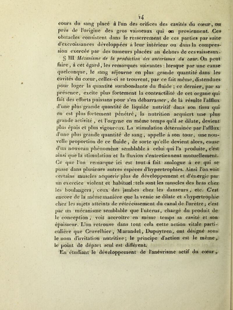 *4 cours du sang placé à l’un des orifices des cavités du cœur, ou près de l’origine des gros vaisseaux qui on proviennent. Ces obstacles consistent dans le resserrement de ces parties par suite d’excroissanees développées à leur intérieur ou dans la compres- sion exercée par des tumeurs placées au dehors de ces vaisseaux. § III. Mécanisme de la production des anévrismes du cœur. On peut faire , à cet égard, les remarques suivantes : lorsque par une cause quelconque, le sang séjourne en plus grande quantité dans les cavités du cœur, celles-ci se trouvent, par ce fait même, distendues pour loger la quantité surabondante du fluide ; ce dernier, par sa présence, excite plus fortement la contractilité de cet organe qui fait des efforts puissans pour s’en débarrasser , de là résulte l’alflux d’une plus grande quantité de liquide nutritif dans son tissu qui en est plus fortement pénétré, la nutrition acquiert une plus grande activité , et l’o'rgrne en même temps qu’il se dilate, devient plus épais et plus vigoureux. La stimulation déterminée par l’afflux d’une plus grande quantité de sang, appelle à son tour, une nou- velle proportion de ce fluide , de sorte qu’elle devient alors, cause d’un nouveau phénomène semblable à celui qui l’a produite, c’est ainsi que la stimulation et la fluxion s’entretiennent mutuellement. Ce que l’on remarque ici est tout-à fait analogue à ce qui se passe dans plusieurs autres espèces d’hypertrophies. Ainsi l’on voit certains muscles acquérir plus de développement et d’énergie par un exercice violent et habituel : tels sont les muscles des bras chez les boulangers, ceux des jambes chez les danseurs , etc. C’est encore de la même manière que la vessie se dilate et s’hypertrophie chez les sujets atteints de rétrécissement du canal de l’urètre -7 c’est par un mécanisme semblable que l’uterus, chargé du produit de le conception, voit accroître en même temps sa cavité et son épaisseur. L’on retrouve dans tout cela cette aclion vitale parti- culière que Cruvelhier , Marandel, Dupuytren, ont désigné sous le nom d’irritation nutritive ; le principe d’action est le même, le point de départ seul est différent.