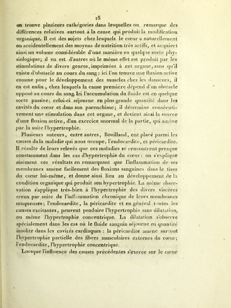 on trouve plusieurs cathégories dans lesquelles on remarque des différences relatives surtout à la cause qui produit la modification organique. Il est des sujets chez lesquels le cœur a naturellement ou accidentellement des moyens dénutrition très actifs, et acquiert ainsi un volume considérable d’une manière en quelque sorte phy- siologique; il en est d’autres où le même effet est produit par les stimulations de divers genres, imprimées à cet organe, sans qu’il existe d obstacle au cours du sang : ici l’on trouve une fluxion active comme pour le développement des muscles chez les danseurs, il en est enfin , chez lesquels la cause première dépend d’un obstacle opposé au cours du sang. Ici l’accumulation du fluide est en quelque sorte passive; celui-ci séjourne en plus grande quantité dans les cavités du cœur et dans son parenchime ; il détermine consécuti- vement une stimulation dans cet organe, et devient ainsi la source d'une fluxion active, d’un exercice anormal de la partie, qui amène par la suite l’hypertrophie, Plusieurs auteurs, entre autres, Bouillaud, ont placé parmi les causes dala maladie qui nous occupe, l’endocardite, et péricardite. Il résulte de leurs relevés que ces maladies se rencontrent presque constamment dans les cas d’hypertrophie du cœur: on s’explique aisément ces résultats en remarquant que l’inflammation de ses membranes amène facilement des fluxions sanguines dans le tissu du cœur lui-même, et donne ainsi lieu au développement de la condition organique qui produit son hypertrophie, La même obser- vation s’applique très-bien à l’hypertrophie des divers viscères creux par suite de l’inflammation chronique de leurs memhranes muqueuses; l’endocardite, la péricardite et en général toutes les causes excitantes, peuveut produire l’hypertrophie sans dilatation, ou même l’hypertrophie concentrique. La dilatation s’observe spécialement dans les cas où le fluide sauguin séjourne en quantité insolite dans les cavités cardiaques : la péricardite amène surtout l'hypertrophie partielle des fibres musculaires externes du cœur; l’endocardite, l’hypertrophie concentrique. Lorsque l’influence des causes précédentes s’exerce sur le cœur
