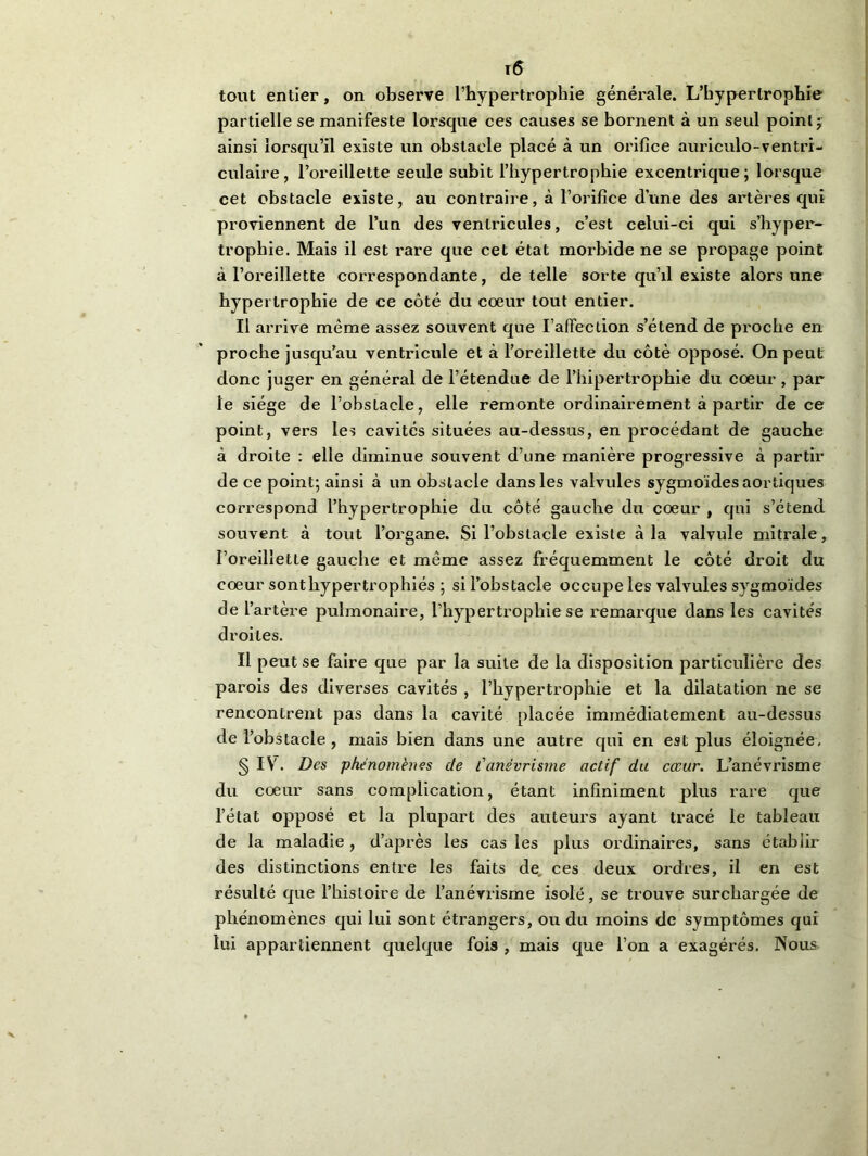 tout entier, on observe l’hypertrophie générale. L’hypertrophie partielle se manifeste lorsque ces causes se bornent à un seul point ; ainsi lorsqu’il existe un obstacle placé à un orifice auriculo-ventrr- culaire, l’oreillette seule subit l’hypertrophie excentrique; lorsque cet obstacle existe, au contraire, à l’orifice dune des artères qui proviennent de l’un des ventricules, c’est celui-ci qui s’hyper- trophie. Mais il est rare que cet état morbide ne se propage point à l’oreillette correspondante, de telle sorte qu’il existe alors une hypertrophie de ce côté du coeur tout entier. Il arrive même assez souvent que l’affection s’étend de proche en proche jusqu’au ventricule et à l’oreillette du côté opposé. On peut donc juger en général de l’étendue de l’hipertrophie du cœur , par le siège de l’obstacle, elle remonte ordinairement à partir de ce point, vers les cavités situées au-dessus, en procédant de gauche à droite : elle diminue souvent d’une manière progressive à partir de ce point; ainsi à un obstacle dans les valvules sygmoïdes aortiques correspond l’hypertrophie du côté gauche du cœur , qui s’étend souvent à tout l’organe. Si l’obstacle existe à la valvule mitrale, l’oreillette gauche et même assez fréquemment le côté droit du cœur sont hypertrophiés ; si l’obstacle occupe les valvules sygmoïdes de l’artère pulmonaire, l’hypertrophie se remarque dans les cavités droites. Il peut se faire que par la suite de la disposition particulière des parois des diverses cavités , l’hypertrophie et la dilatation ne se rencontrent pas dans la cavité placée immédiatement au-dessus de l’obstacle , mais bien dans une autre qui en est plus éloignée, § IV. Des phénomènes de l'anévrisme actif du cœur. L’anévrisme du cœur sans complication, étant infiniment plus rare que l’état opposé et la plupart des auteurs ayant tracé le tableau de la maladie, d’après les cas les plus ordinaires, sans établir des distinctions entre les faits de ces deux ordres, il en est résulté que l’histoire de l’anévrisme isolé, se trouve surchargée de phénomènes qui lui sont étrangers, ou du moins de symptômes qui lui appartiennent quelque fois , mais que l’on a exagérés. Nous