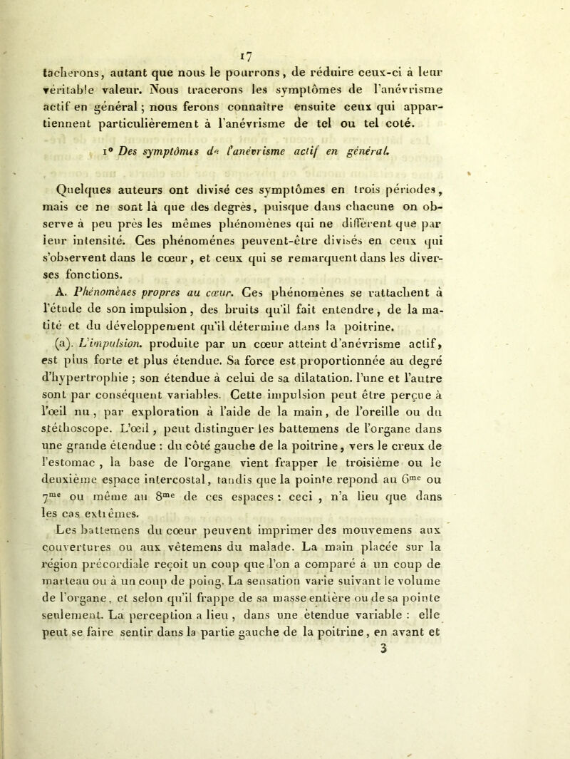tacherons, autant que nous le pourrons, de réduire ceux-ci à leur véritable valeur. Nous tracerons les symptômes de l'anévrisme actif en général ; nous ferons connaître ensuite ceux qui appar- tiennent particulièrement à l’anévrisme de tel ou tel coté. i° Des symptômts d« lyanévrisme actif en général. Quelques auteurs ont divisé ces symptômes en trois périodes, mais ce ne sont là que des degrés, puisque dans chacune on ob- serve à peu près les mêmes phénomènes qui ne diffèrent que par ieur intensité. Ces phénomènes peuvent-être divisés en ceux qui s’observent dans le cœur, et ceux qui se remarquent dans les diver- ses fonctions. À. Phénomènes propres au cœur. Ces phénomènes se rattachent à l’étude de son impulsion, des bruits qu'il fait entendre, de la ma- tité et du développement qu’il détermine dans la poitrine. (a). L impulsion, produite par un cœur atteint d’anévrisme actif > est plus forte et plus étendue. Sa force est proportionnée au degré d’hypertrophie ; son étendue à celui de sa dilatation, l’une et l’autre sont par conséquent variables. Cette impulsion peut être perçue à l’œil nu, par exploration à l’aide de la main, de l’oreille ou du stéthoscope. L’œd , peut distinguer les battemens de l’organe dans une grande étendue : du côté gauche de la poitrine, vers le creux de l’estomac , la base de l'organe vient frapper le troisième ou le deuxième espace intercostal, tandis que la pointe répond au 6me ou 7me ou même au 8me de ces espaces : ceci , n’a lieu que dans les cas extiêmes. Les battemens du cœur peuvent imprimer des mouvemens aux couvertures ou aux vêtemens du malade. La main placée sur la région précordiale reçoit un coup que l’on a comparé à un coup de marteau ou à un coup de poing, La sensation varie suivant le volume de l'organe, et selon qu'il frappe de sa masse entière ou de sa pointe seulement. La perception a lieu , dans une étendue variable : elle peut se faire sentir dans la partie gauche de la poitrine, en avant et 3
