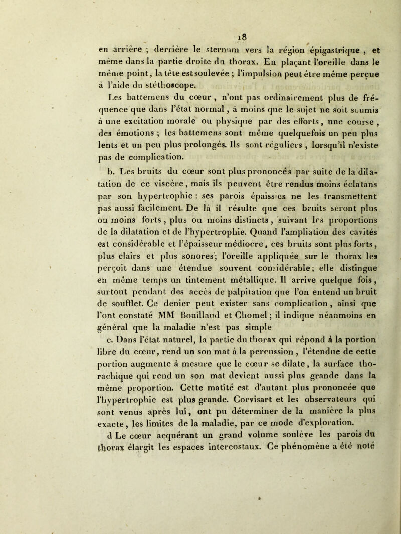 en arrière ; derrière le sternum vers la région épigastrique , et même dans la partie droite du thorax. En plaçant l’oreille dans le même point, la tête est soulevée ; l’impulsion peut être même perçue à l’aide du stéthoscope. Les batteraens du coeur , n’ont pas ordinairement plus de fré- quence que dans l’état normal, à moins que le sujet ne soit soumis à une excitation morale ou physique par des efforts, une course , des émotions ; les battemens sont même quelquefois un peu plus lents et un peu plus prolongés. Ils sont réguliers , lorsqu’il n’existe pas de complication. b. Les bruits du cœur sont plus prononcés par suite de la dila- tation de ce viscère, mais ils peuvent être rendus moins éclatans par son hypertrophie : ses parois épaissies ne les transmettent pas aussi facilement. De là il résulte que ces bruits seront plus ou moins forts , plus ou moins distincts , suivant 1rs proportions de la dilatation et de l’hypertrophie. Quand l’ampliation des cavités est considérable et l’épaisseur médiocre , ces bruits sont plus forts, plus clairs et plus sonores; l’oreille appliquée sur le thorax les perçoit dans une étendue souvent considérable; elle distingue en même temps un tintement métallique. 11 arrive quelque fois , surtout pendant des accès de palpitation que l’on entend un bruit de soufflet. Ce denier peut exister sans complication , ainsi que l’ont constaté MM Bouillaud et Chomel ; il indique néanmoins en général que la maladie n’est pas simple c. Dans l’état naturel, la partie du thorax qui répond à la portion libre du cœur, rend un son mat à la percussion , l’étendue de cette portion augmente à mesure que le cœur se dilate, la surface tho- racliique qui rend un son mat devient aussi plus grande dans la même proportion. Cette matité est d’autant plus prononcée que l’hypertrophie est plus grande. Corvisart et les observateurs qui sont venus après lui, ont pu déterminer de la manière la plus exacte, les limites de la maladie, par ce mode d’exploration. d Le cœur acquérant un grand volume soulève les parois du thorax élargit les espaces intercostaux. Ce phénomène a été noté