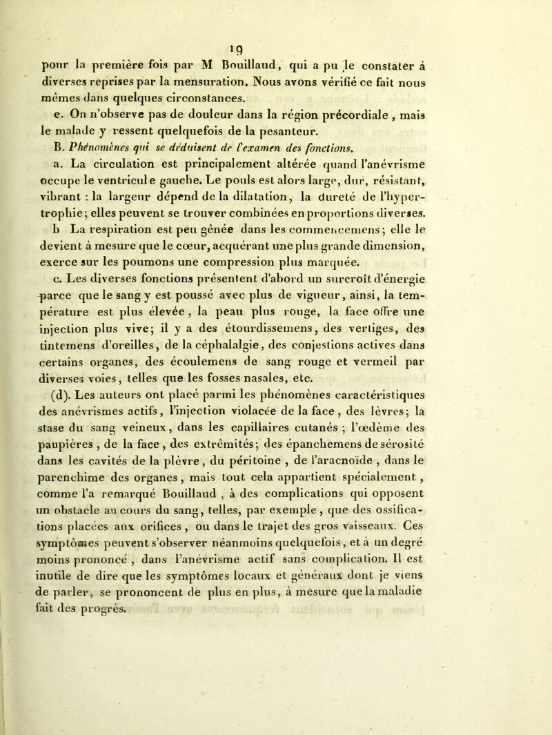 *9 pour la première fois par M Bouillaud, qui a pu le constater à diverses reprises par la mensuration. Nous avons vérifié ce fait nous mêmes dans quelques circonstances. e. On n’observe pas de douleur dan3 la région précordiale , mais le malade y ressent quelquefois de la pesanteur. B. Phénomènes qui se déduisent de l'examen des fonctions. a. La circulation est principalement altérée quand l’anévrisme occupe le ventricule gauche. Le pouls est alors large, dur, résistant, vibrant : la largeur dépend de la dilatation, la dureté de l’hyper- trophie; elles peuvent se trouver combinées en proportions diverses. b La respiration est peu gênée dans les commencemens; elle le devient à mesure que le coeur, acquérant une plus grande dimension, exerce sur les poumons une compression plus marquée. c. Les diverses fonctions présentent d’abord un surcroît d’énergie qjarce que le sang y est poussé avec plus de vigueur, ainsi, la tem- pérature est plus élevée , la peau plus rouge, la face offre une injection plus vive; il y a des étourdissemens, des vertiges, des tintemens d’oreilles, de la céphalalgie, des conjestions actives dans certains organes, des écoulemens de sang rouge et vermeil par diverses voies, telles que les fosses nasales, etc. (d). Les auteurs ont placé parmi les phénomènes caractéristiques des anévrismes actifs, l’injection violacée de la face, des lèvres; la stase du sang veineux, dans les capillaires cutanés; l’oedème des paupières , de la face , des extrémités; des épanchemens de sérosité dans les cavités de la plèvre, du péritoine , de l’aracnoïde , dans le parenchime des organes, mais tout cela appartient spécialement , comme l’a remarqué Bouillaud , à des complications qui opposent un obstacle au cours du sang, telles, par exemple , que des ossifica- tions placées aux orifices , ou dans le trajet des gros vaisseaux. Ces symptômes peuvent s’observer néanmoins quelquefois, et à un degré moins prononcé , dans l’anévrisme actif sans complication. Il est inutile de dire que les symptômes locaux et généraux dont je viens de parler, se prononcent de plus en plus, à mesure que la maladie fait des progrès.