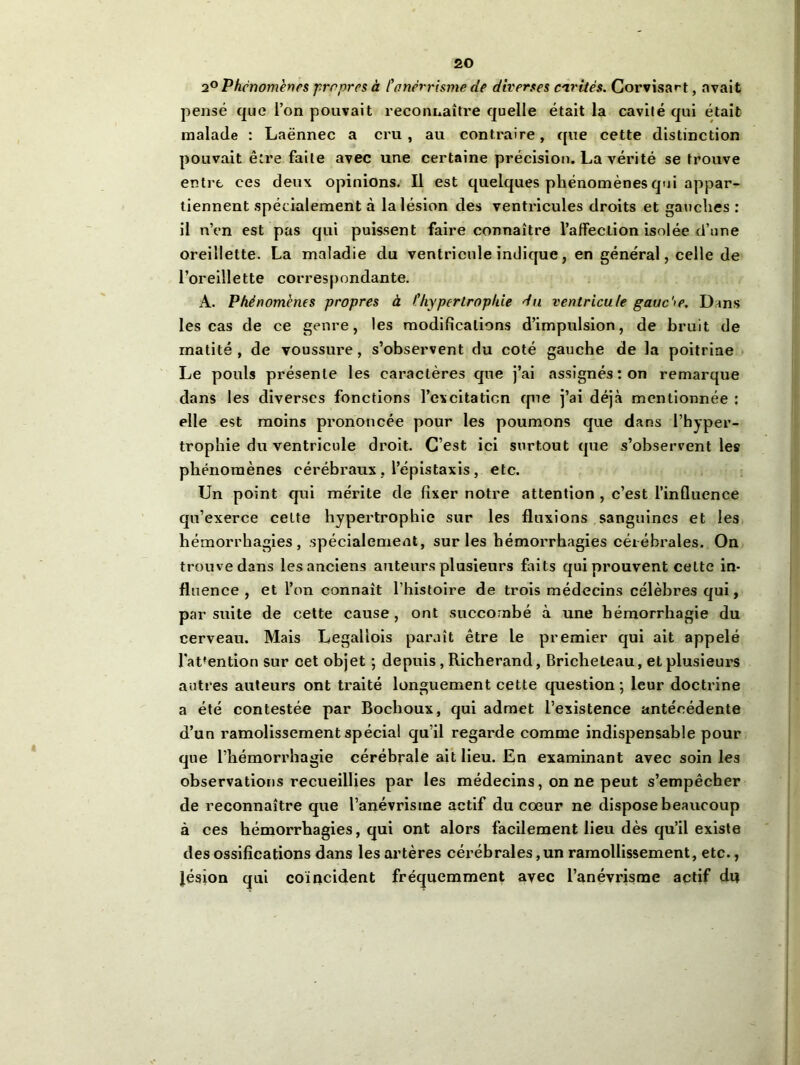 2° Phénomènes propres à /’anévrisme de diverses cavités. Corvisart, avait pensé que l’on pouvait reconnaître quelle était la cavité qui était malade : Laënnec a cru, au contraire, que cette distinction pouvait être faite avec une certaine précision. La vérité se trouve entre ces deux opinions. Il est quelques phénomènes qui appar- tiennent spécialement à la lésion des ventricules droits et gauches : il n’en est pas qui puissent faire connaître l’afFeclion isolée d’une oreillette. La maladie du ventricule indique, en général, celle de l’oreillette correspondante. A. Phénomènes propres à /’hypertrophie du ventricule gauche. Dans les cas de ce genre, les modifications d’impulsion, de bruit de matité, de voussure, s’observent du coté gauche de la poitrine Le pouls présente les caractères que j’ai assignés : on remarque dans les diverses fonctions l’cxcitaticn que j’ai déjà mentionnée : elle est moins prononcée pour les poumons que dans l’hyper- trophie du ventricule droit. C’est ici surtout que s’observent les phénomènes cérébraux, l’épistaxis, etc. Un point qui mérite de fixer notre attention , c’est l’influence qu’exerce celte hypertrophie sur les fluxions sanguines et les hémorrhagies, spécialement, sur les hémorrhagies cérébrales. On trouve dans les anciens auteurs plusieurs faits qui prouvent cette in- fluence , et l’on connaît l’histoire de trois médecins célèbres qui, par suite de cette cause, ont succombé à une hémorrhagie du cerveau. Mais Legallois paraît être le premier qui ait appelé fat'ention sur cet objet ; depuis, Richerand, Bricheteau, et plusieurs autres auteurs ont traité longuement cette question ; leur doctrine a été contestée par Bocboux, qui admet l’existence antécédente d’un ramolissement spécial qu’il regarde comme indispensable pour que l’hémorrhagie cérébrale ait lieu. En examinant avec soin les observations recueillies par les médecins, on ne peut s’empêcher de reconnaître que l’anévrisme actif du cœur ne dispose beaucoup à ces hémorrhagies, qui ont alors facilement lieu dès qu’il existe des ossifications dans les artères cérébrales,un ramollissement, etc., lésion qui coïncident fréquemment avec l’anévrisme actif dn