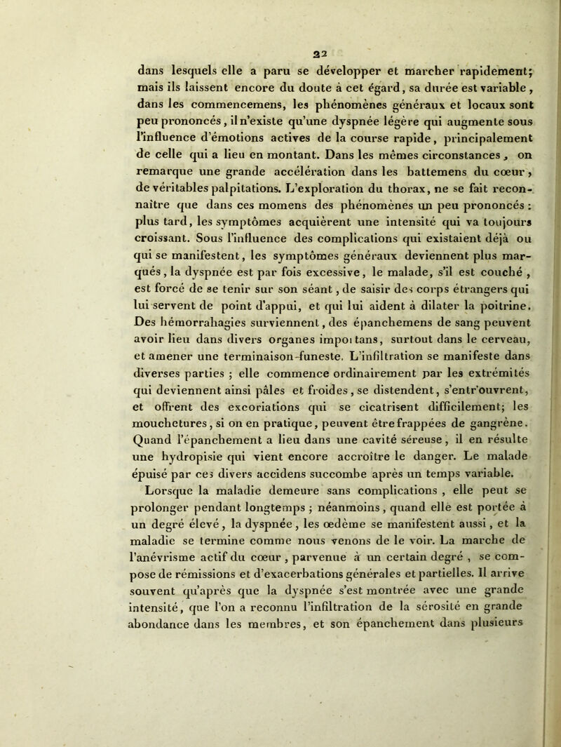 dans lesquels elle a paru se développer et marcher rapidement; mais ils laissent encore du doute à cet égard, sa durée est variable , dans les commencemens, les phénomènes généraux et locaux sont peu prononcés, il n’existe qu’une dyspnée légère qui augmente sous l’influence d’émotions actives de la course rapide, principalement de celle qui a lieu en montant. Dans les mêmes circonstances on remarque une grande accélération dans les battemens du cœur , de véritables palpitations. L’exploration du thorax, ne se fait recon- naître que dans ces momens des phénomènes un peu prononcés : plus tard, les symptômes acquièrent une intensité qui va toujours croissant. Sous l’influence des complications qui existaient déjà ou qui se manifestent, les symptômes généraux deviennent plus mar- qués, la dyspnée est par fois excessive, le malade, s’il est couché , est forcé de se tenir sur son séant, de saisir des corps étrangers qui lui servent de point d’appui, et qui lui aident à dilater la poitrine. Des hémorrahagies surviennent, des épanchemens de sang peuvent avoir lieu dans divers organes impoitans, surtout dans le cerveau, et amener une terminaison-funeste. L’infiltration se manifeste dans diverses parties ; elle commence ordinairement par les extrémités qui deviennent ainsi pâles et froides, se distendent, s’entr’ouvrent, et offrent des excoriations qui se cicatrisent difficilement; les mouchetures, si on en pratique, peuvent être frappées de gangrène. Quand l’épanchement a lieu dans une cavité séreuse, il en résulte une hydropisie qui vient encore accroître le danger. Le malade épuisé par ces divers accidens succombe après un temps variable. Lorsque la maladie demeure sans complications , elle peut se prolonger pendant longtemps ; néanmoins, quand elle est portée à un degré élevé, la dyspnée, les œdème se manifestent aussi, et la maladie se termine comme nous venons de le voir. La marche de l’anévrisme actif du cœur , parvenue à un certain degré , se com- pose de rémissions et d’exacerbations générales et partielles. Il arrive souvent qu’après que la dyspnée s’est montrée avec une grande intensité, que l’on a reconnu l’infiltration de la sérosité en grande abondance dans les membres, et son épanchement dans plusieurs