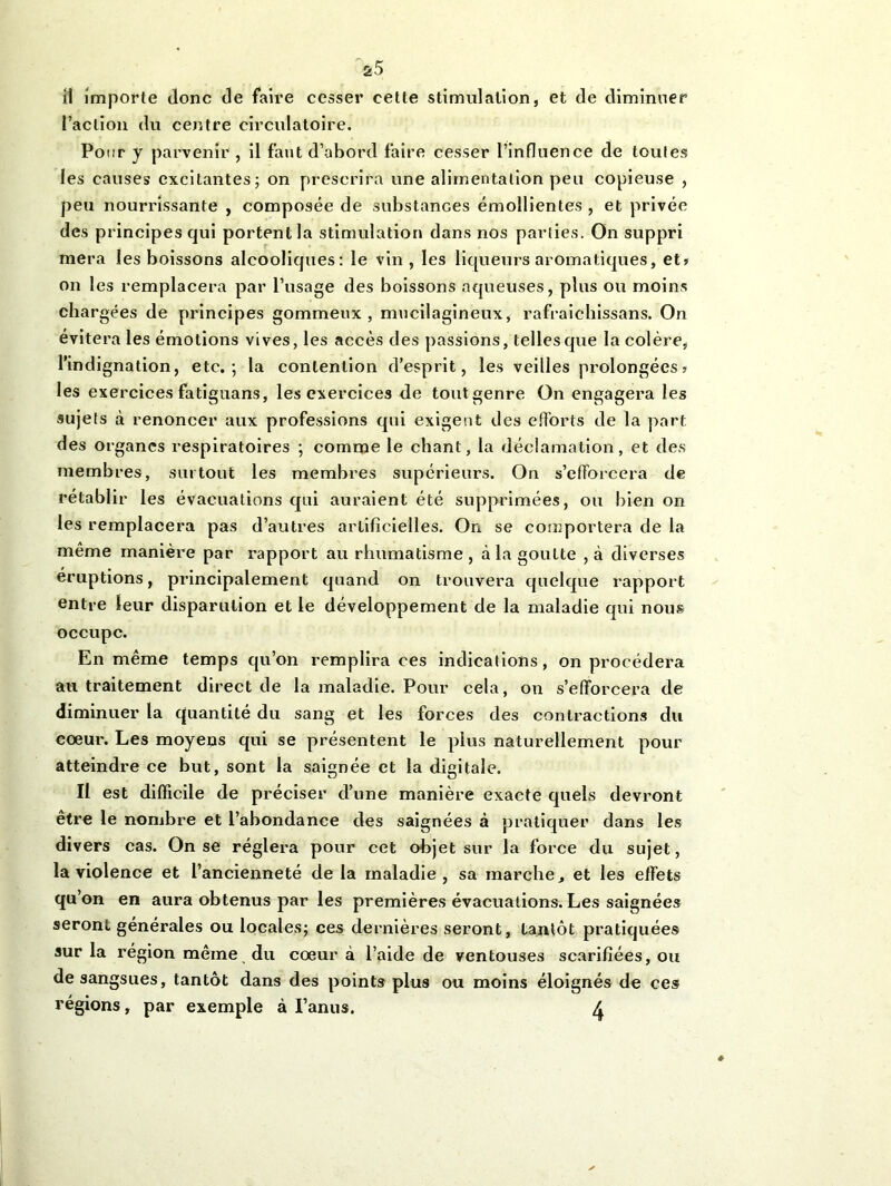 il importe donc de faire cesser cette stimulation, et de diminuer l’action du centre circulatoire. Pour y parvenir , il faut d’abord faire cesser l’influence de toutes les causes excitantes; on prescrira une alimentation peu copieuse , peu nourrissante , composée de substances émollientes , et privée des principes qui portent la stimulation dans nos parties. On suppri mera les boissons alcooliques: le vin, les liqueurs aromatiques, et? on les remplacera par l’usage des boissons aqueuses, plus ou moins chargées de principes gommeux, mucilagineux, rafraiehissans. On évitera les émotions vives, les accès des passions, telles que la colère, l’indignation, etc.; la contention d’esprit, les veilles prolongées? les exercices fatiguans, les exercices de toutgenre On engagera les sujets à renoncer aux professions qui exigent des efforts de la part des organes respiratoires ; comme le chant, la déclamation, et des membres, surtout les membres supérieurs. On s’efforcera de rétablir les évacuations qui auraient été supprimées, ou bien on les remplacera pas d’autres artificielles. On se comportera de la même manière par rapport au rhumatisme, à la goutte ,à diverses éruptions, principalement quand on trouvera quelque rapport entre leur disparulion et le développement de la maladie qui nous occupe. En même temps qu’on remplira ces indications, on procédera au traitement direct de la maladie. Pour cela, on s’efforcera de diminuer la quantité du sang et les forces des contractions du coeur. Les moyens qui se présentent le plus naturellement pour atteindre ce but, sont la saignée et la digitale. Il est difficile de préciser d’une manière exacte quels devront etre le nombre et l’abondance des saignées à pratiquer dans les divers cas. On se réglera pour cet objet sur la force du sujet, la violence et l’ancienneté de la maladie, sa marche, et les effets qu’on en aura obtenus par les premières évacuations. Les saignées seront générales ou locales; ces dernières seront, tantôt pratiquées sur la région même du coeur à l’aide de ventouses scarifiées, ou de sangsues, tantôt dans des points plus ou moins éloignés de ces régions, par exemple à l’anus. X