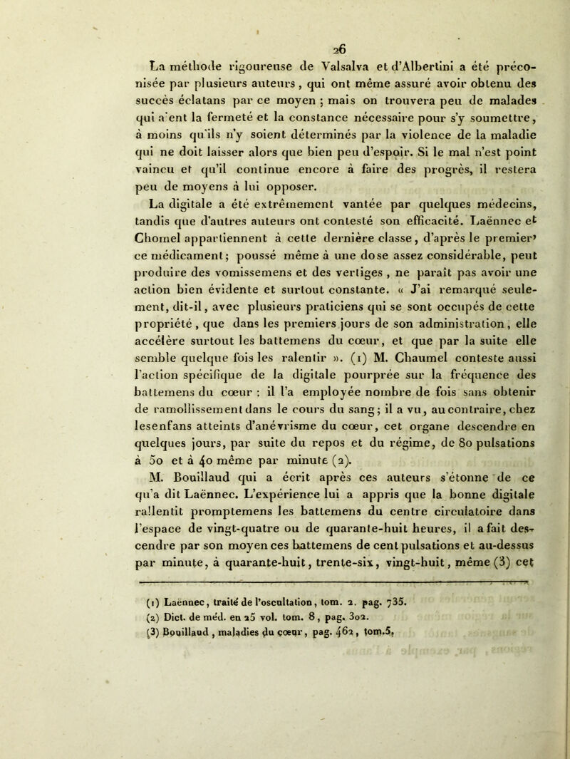 I 26 La méthode rigoureuse de Valsalva et d’Albertini a été préco- nisée par plusieurs auteurs, qui ont même assuré avoir obtenu des succès éclatans par ce moyen ; mais on trouvera peu de malades qui a'ent la fermeté et la constance nécessaire pour s’y soumettre, à moins qu'ils n’y soient déterminés par la violence de la maladie qui ne doit laisser alors que bien peu d’espoir. Si le mal n’est point vaincu et qu’il continue encore à faire des progrès, il restera peu de moyens à lui opposer. La digitale a été extrêmement vantée par quelques médecins, tandis que d’autres auteurs ont contesté son efficacité. Laënnec et Chomel appartiennent à cette dernière classe, d’après le premier’ ce médicament; poussé même à une dose assez considérable, peut produire des vomissemens et des vertiges , ne paraît pas avoir une action bien évidente et surtout constante. « J’ai remarqué seule- ment, dit-il, avec plusieurs praticiens qui se sont occupés de cette propriété , que dans les premiers jours de son administration, elle accélère surtout les battemens du coeur, et que par la suite elle semble quelque fois les ralentir ». (i) M. Chaumel conteste aussi l’action spécifique de la digitale pourprée sur la fréquence des battemens du cœur : il l’a employée nombre de fois sans obtenir de ramollissement dans le cours du sang; il a vu, au contraire, chez lesenfans atteints d’anévrisme du cœur, cet organe descendre en quelques jours, par suite du repos et du régime, de So pulsations à 5o et à 4° même par minute (2). M. Bouillaud qui a écrit après ces auteurs s’étonne de ce qu’a dit Laënnec. L’expérience lui a appris que la bonne digitale rallentit promptemens les battemens du centre circulatoire dans l’espace de vingt-quatre ou de quarante-huit heures, il a fait de$-r cendre par son moyen ces battemens de cent pulsations et au-dessus par minute, à quarante-huit, trente-six, vingt-huit, même (3) cet (1) Laënnec, traite de l’oscnltation, tom. 2. pag. 735. (a) Dict. de méd. en 25 vol. tom. 8, pag. 3o2. (3) Bouillaud , maladies d“ çœqr, pag. 462 * tom.5.