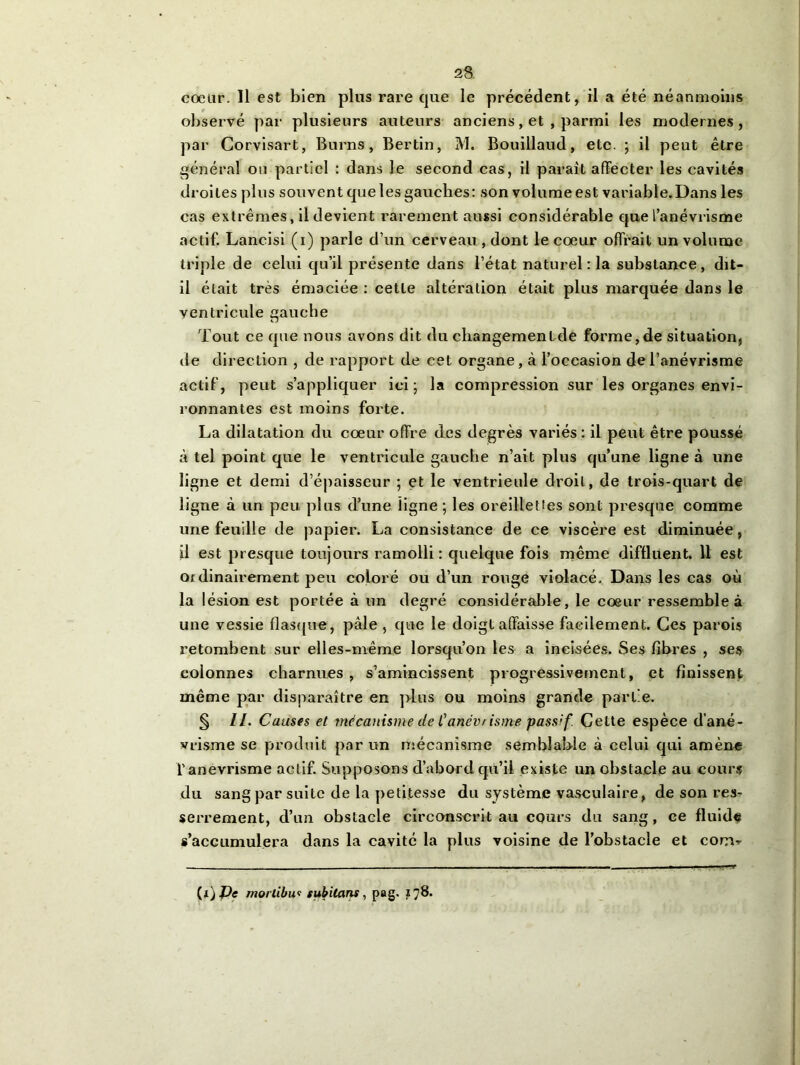 coeur. Il est bien plus rare que le précédent, il a été néanmoins observé par plusieurs auteurs anciens, et , parmi les modernes, par Corvisart, Burns, Bertin, M. Bouillaud, etc. ; il peut être général ou partiel : dans le second cas, il paraît affecter les cavités droites plus souvent que les gauches: son volume est variable.Dans les cas extrêmes, il devient rarement aussi considérable que l’anévrisme actif. Lancisi (i) parle d’un cerveau , dont le coeur offrait un volume triple de celui qu’il présente dans l’état naturel: la substance, dit- il était très émaciée : cette altération était plus marquée dans le ventricule gauche Tout ce que nous avons dit du cliangemenlde forme, de situation, de direction , de rapport de cet organe, à l’occasion de l’anévrisme actif, peut s’appliquer ici j la compression sur les organes envi- ronnantes est moins forte. La dilatation du coeur offre des degrés variés : il peut être poussé à tel point que le ventricule gauche n’ait plus qu’une ligne à une ligne et demi d’épaisseur ; et le ventrieule droit, de trois-quart de ligne à un peu plus d’une ligne ; les oreillettes sont presque comme une feuille de papier. La consistance de ce viscère est diminuée, il est presque toujours ramolli: quelque fois même diffluent. 11 est ordinairement peu coloré ou d’un rouge violacé. Dans les cas où la lésion est portée à un degré considérable, le coeur ressemble à une vessie flasque, pâle , que le doigt affaisse facilement. Ces parois retombent sur elles-même lorsqu’on les a incisées. Ses fibres , ses colonnes charnues , s’amincissent progressivement, et finissent même par disparaître en plus ou moins grande partie. § II. Causes et mécanisme de Canévrisme passif. Cette espèce d’ané- vrisme se produit par un mécanisme semblable à celui qui amène l'anevrisme actif. Supposons d’abord qu’il existe un obstacle au cours du sang par suite de la petitesse du système vasculaire, de son res- serrement, d’un obstacle circonscrit au cours du sang, ce fluide s’accumulera dans la cavité la plus voisine de l’obstacle et conv (xj J)e morlibui subitans , pag. 178.