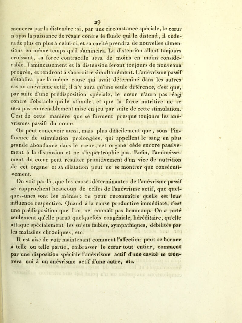 mencera parla distendre : si, par une circonstance spéciale, le cœur n’apas la puissance de réagir contre le fluide qui le distend , il céde- ra de plus en plus à celui-ci, et sa cavité prendra de nouvelles dimen- sions en même temps qu’il s’amincira. La distension allant toujours croissant, sa force contractile sera de moins en moins considé- rable, l’amincissement et la distension feront toujours de nouveaux progrès, et tendront à s’accroître simultanément. L’anévrisme passif s’établira par la même cause qui avait déterminé dans les autres cas un anévrisme actif, il n’y aura qu’une seule différence, c’est que, par suite d’une prédisposition spéciale, le cœur n’aura pas réagi contre l’obstacle qui le stimule , et que la force nutritive ne se sera pas convenablement mise en jeu par suite de cette stimulation. C’est de cette manière que se forment presque toujours les ané- vrismes passifs du cœur. On peut concevoir aussi, mais plus difficilement que, sous l’in- fluence de stimulation prolongées, qui appellent le sang en plus grande abondance dans le cœur, cet organe cède encore passive- ment à la distension et ne s’hypertrophie pas. Enfin, l’amincisse- ment du cœur peut résulter primitivement d’un vice de nutrition de cet organe et sa dilatation peut ne se montrer que consécuti- vement. On voit par là , que les causes déterminantes de l’anévrisme passif se rapprochent beaucoup de celles de l’anévrisme actif, que quel- ques-unes sont les mêmes : on peut reconnaître quelle est leur influence respective. Quand à la cause productive immédiate, c’est une prédisposition que l’on ne connaît pas beaucoup. On a noté seulement quelle parait quelquefois congéniale, héréditaire, qu’elle attaque spécialement les sujets faibles, sympathiques, débilités par les maladies chroniques, etc Il est aisé de voir maintenant comment l’affection peut se borner à telle ou telle partie, embrasser le cœur tout entier, comment par une disposition spéciale 1 anévrisme actif d’une cavité se tron- yera uni à un anévrisme actif d’une autre, etc.