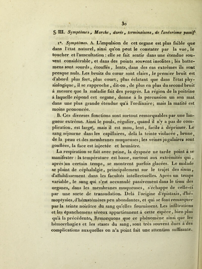 §111. Symptôme s j Marche, durée, terminaisons, de Canévrisme passif’ i°. Symptômes. A. L’impulsion de cet organe est plus faible que dans l’état naturel, ainsi qu’on peut le constater par la vue, le toucher et l’auscultation : elle se fait sentir dans une étendue sou- vent considérable, et dans des points souvent insolites ; les batte- mens sont sourds, étouffés , lents, dans des cas extrêmes ils sont presque nuis. Les bruits du coeur sont clairs, le premier bruit est d’abord plus fort, plus court, plus éclatant que dans l’état phy- siologique, il se rapproche , dit-on , de plus en plus du second bruit à mesure que la maladie fait des progrès. La région de la poitrine à laquelle répond cet organe, donne à la percussion un son mat dans une plus grande étendue qu’à l’ordinaire ; mais la matité est moins prononcée. B. Ces diverses fonctions sont surtout remarquables par une lan- gueur extrême. iUnsi le pouls, régulier, quand il n’y a pas de com- plication, est large], mais il est mou, lent, facile à déprimer. Le sang séjourne dans les capillaires, delà la teinte violacée , brunet de la peau et des membranes muqueuses; les veines jugulaires sont gonflées, la face est injectée et brunâtre. La respii’ation se fait avec peine, la dyspnée ne tarde point à se manifester : la température est basse, surtout aux extrémités qui, après ]un certain temps, se montrent parfois glacées. Le malade se plaint de céphalalgie, principalement sur le trajet des sinus , d’affaiblissement dans les facultés intellectuelles. Après un temps variable, le sang qui s’est accumulé passivement dans le tissu des organes, dans les membranes muqueuses, s’échappe de celle-ci par une sorte de transudation. Delà l’origine d’épistaxis, d’hé- moptysies, d’hématémèses peu abondantes, et qui se font remarquer par la teinte noirâtre du sang qu’elles fournissent. Les infiltrations et les épanchemens séreux appartiennent à cette espèce, bien plus qu’à la précédente» Remarquons que ce phénomène ainsi que les hémorrhagies et les stases du sang, sont très souvent dues à des complications auxquelles on n’a point fait une attention suffisante.