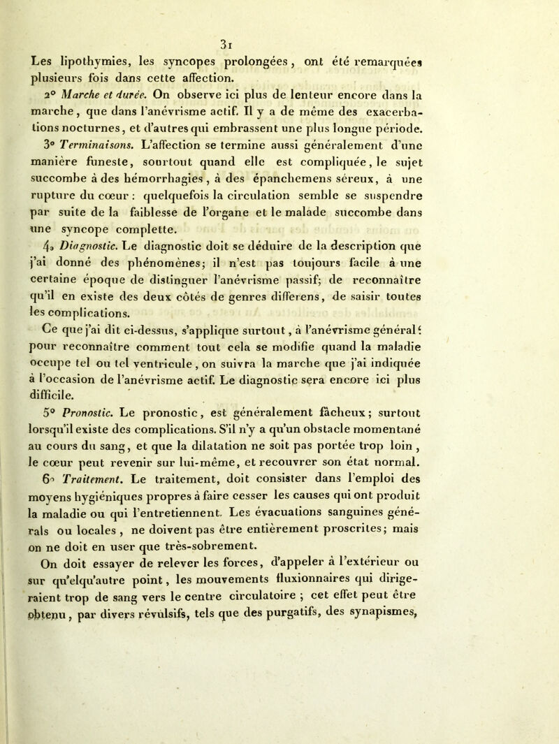 Les lipothymies, les syncopes prolongées, ont été remarquées plusieurs fois dans cette affection. 2° Marche et durée. On observe ici plus de lenteur encore dans la marche, que dans l’anévrisme actif. Il y a de même des exacerba- tions nocturnes, et d’autres qui embrassent une plus longue période. 3° Terminaisons. L’affection se termine aussi généralement d’une manière funeste, sourtout quand elle est compliquée, le sujet succombe à des hémorrhagies, à des épanchemens séreux, à une rupture du coeur : quelquefois la circulation semble se suspendre par suite de la faiblesse de l’organe et le malade succombe dans une syncope complette. 4g Diagnostic. Le diagnostic doit se déduire de la description que j’ai donné des phénomènes; il n’est pas toujours facile à une certaine époque de distinguer l’anévrisme passif; de reconnaître qu’il en existe des deux côtés de genres differens, de saisir toutes les complications. Ce que j’ai dit ci-dessus, s’applique surtout, à l’anévrisme générale pour reconnaître comment tout cela se modifie quand la maladie occupe tel ou tel ventricule , on suivra la marche que j’ai indiquée à l’occasion de l’anévrisme actif. Le diagnostic sera encore ici plus difficile. 5° Pronostic. Le pronostic, est généralement fâcheux; surtout lorsqu’il existe des complications. S’il n’y a qu’un obstacle momentané au cours du sang, et que la dilatation ne soit pas portée trop loin , le coeur peut revenir sur lui-même, et recouvrer son état normal. 6° Traitement. Le traitement, doit consister dans l’emploi des moyens hygiéniques propres à faire cesser les causes qui ont produit la maladie ou qui l’entretiennent. Les évacuations sanguines géné- rais ou locales , ne doivent pas être entièrement proscrites; mais on ne doit en user que très-sobrement. On doit essayer de relever les forces, d’appeler à l’extérieur ou sur qu’elqu’autre point, les mouvements fluxionnaires qui dirige- raient trop de sang vers le centre circulatoire ; cet effet peut être obtenu, par divers révulsifs, tels que des purgatifs, des synapismes.