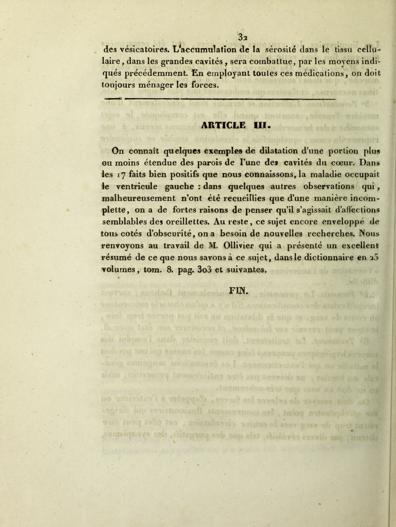 3a des vésicatoires. L/accumulation de la sérosité dans le tissu cellu- laire, dans les grandes cavités , sera combattue, par les moyens indi- qués précédemment. En employant toutes ces médications, on doit toujours ménager les forces. ARTICLE III. On connaît quelques exemples de dilatation d’une portion plu» ou moins étendue des parois de l’une des cavités du coeur. Dans les 17 faits bien positifs que nous connaissons, la maladie occupait le ventricule gauche : dans quelques autres observations qui , malheureusement n’ont été recueillies que d’une manière ineoni- plette, on a de fortes raisons de penser qu’il s’agissait d’affections semblables des oreillettes. Au reste, ce sujet encore enveloppé de tous cotés d’obscurité, on a besoin de nouvelles recherches. Nous renvoyons au travail de M. Ollivier qui a présenté un excellent résumé de ce que nous savons à ce sujet, dans le dictionnaire en a5 volumes, tom. 8. pag. 3o3 et suivantes. FIN.