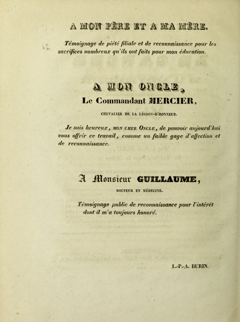 Témoignage de piété filiale et de reconnaissance pour les sacrifices nombreux qu’ils ont faits pour mon éducation. Le Commandant MERCIER, CHEVALIER DE LA LÉGION-d'hONNEUR. Je suis heureux y mon cher Oncle, de pouvoir aujourd'hui vous offrir ce travailcomme un faible gage d’affection et de reconnaissance, 31 JKoturimr GUILLAUME, DOCTEUR EN MÉDECINE. Témoignage public de reconnaissance pour Vintérêt dont il m’a toujours honoré\ L.-P.-A. BURIN.
