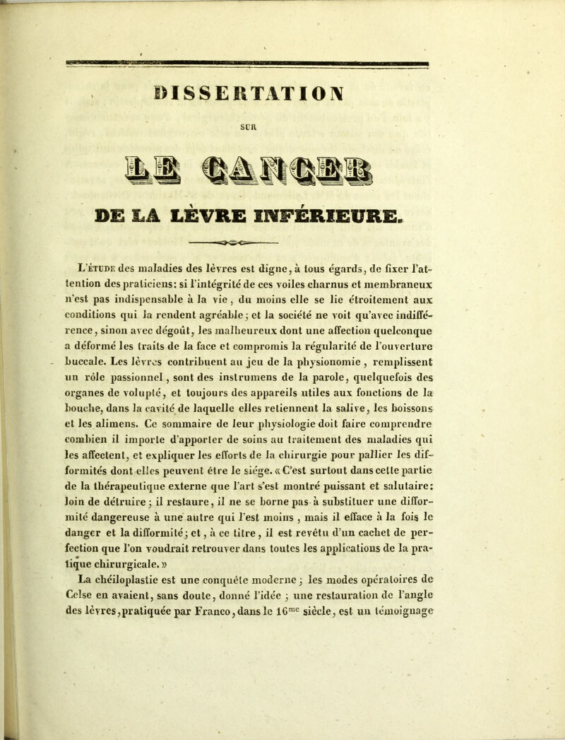 DIS S E R T AT IOIV SUR DE LA LÈVRE INFÉRIEURE. L'étude des maladies des lèvres est digne, à tous égards, de fixer l'at- tention des praticiens: si l'intégrité de ces voiles charnus et membraneux n'est pas indispensable à la vie, du moins elle se lie étroitement aux conditions qui la rendent agréable 3 et la société ne voit qu’avec indiffé- rence, sinon avec dégoût, les malheureux dont une affection quelconque a déformé les traits de la face et compromis la régularité de l'ouverture buccale. Les lèvres contribuent au jeu de la physionomie , remplissent un rôle passionnel, sont des instrumens de la parole, quelquefois des oi'ganes de volupté, et toujours des appareils utiles aux fonctions de la bouche, dans la cavité de laquelle elles retiennent la salive, les boissons et les alimens. Ce sommaire de leur physiologie doit faire comprendre combien il importe d’apporter de soins au traitement des maladies qui les affectent, et expliquer les efforts de la chirurgie pour pallier les dif- formités dont elles peuvent être le siège. «C’est surtout dans cette partie de la thérapeutique externe que l'art s’est montré puissant et salutaire: loin de détruire3 il restaure, il ne se borne pas à substituer une diffor- mité dangereuse à une autre qui l’est moins , mais il efface à la fois le danger et la difformité3 et, à ce titre , il est revêtu d’un cachet de per- fection que l’on voudrait retrouver dans toutes les applications de la pra- tique chirurgicale. » La chéiloplastie est une conquête moderne 3 les modes opératoires de Celse en avaient, sans doute, donné l’idée 3 une restauration de l’angle des lèvres,pratiquée par Franco, dans le lGme siècle, est un témoignage