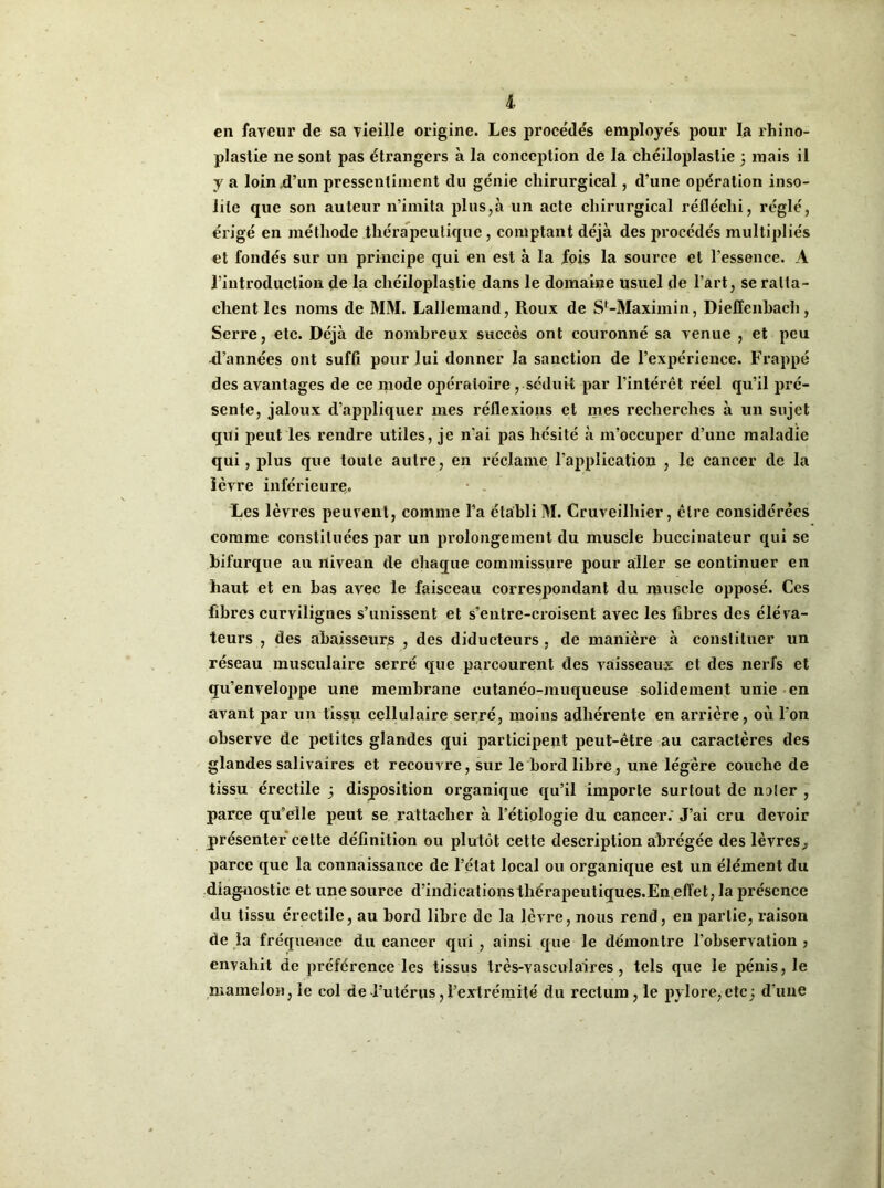 en faveur de sa vieille origine. Les procédés employés pour la rhino- plastie ne sont pas étrangers à la conception de la chéiloplastie 3 mais il y a loin d’un pressentiment du génie chirurgical, d’une opération inso- lite que son auteur n’imita plus,à un acte chirurgical réfléchi, réglé, érigé en méthode thérapeutique, comptant déjà des procédés multipliés et fondés sur un principe qui en est à la fois la source et l’essence. À l’introduction de la chéiloplastie dans le domaine usuel de l’art, se ratta- chent les noms de MM. Lallemand, Roux de S'-Maxim in, Dielïenbach , Serre, etc. Déjà de nombreux succès ont couronné sa venue , et peu R’années ont suffi pour lui donner la sanction de l’expérience. Frappé des avantages de ce mode opératoire , séduit par l’intérêt réel qu’il pré- sente, jaloux d’appliquer mes réflexions et mes recherches à un sujet qui peut les rendre utiles, je n’ai pas hésité à m’occuper d’une maladie qui, plus que toute autre, en réclame l’application , le cancer de la lèvre inférieure. Les lèvres peuvent, comme l’a établi M. Cruveilhier, être considérées comme constituées par un prolongement du muscle buccinateur qui se bifurque au nivean de chaque commissure pour aller se continuer en haut et en bas avec le faisceau correspondant du muscle opposé. Ces fibres curvilignes s’unissent et s’entre-croisent avec les libres des éléva- teurs , des abaisseurjs , des diducteurs , de manière à constituer un réseau musculaire serré que parcourent des vaisseaux et des nerfs et qu’enveloppe une membrane cutanéo-muqueuse solidement unie en avant par un tissu cellulaire serré, moins adhérente en arrière, où l’on observe de petites glandes qui participent peut-être au caractères des glandes salivaires et recouvre, sur le bord libre, une légère couche de tissu érectile 3 disposition organique qu’il importe surtout de noter , parce qu'elle peut se rattacher à l’étiologie du cancer. J’ai cru devoir présenter cette définition ou plutôt cette description abrégée des lèvres^ parce que la connaissance de l’état local ou organique est un élément du diagnostic et une source d’indications thérapeutiques.En effet, la présence du tissu érectile, au bord libre de la lèvre, nous rend, en partie, raison de la fréquence du cancer qui , ainsi que le démontre l’observation ? envahit de préférence les tissus très-vasculaires, tels que le pénis, le mamelon, le col de l’utérus,l’extrémité du rectum, le pylore,etc3 d’une