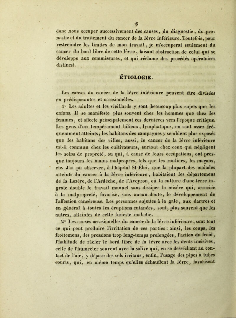 donc nous occuper successivement des causes, du diagnostic, du pro- nostic et du traitement du cancer de la lèvre inférieure. Toutefois, pour restreindre les limites de mon travail , je m’occuperai seulement du cancer du bord libre de cette lèvre , faisant abstraction de celui qui se développe aux commissures, et qui réclame des procédés opératoires distincst. ÉTIOLOGIE. Les causes du cancer de la lèvre inférieure peuvent être divisées en prédisposantes et occasionelîes. 1° Les adultes et les vieillards y sont beaucoup plus sujets que les enfans. 11 se manifeste plus souvent chez les hommes que chez les femmes, et affecte principalement ces dernières vers l’époque critique. Les gens d’un tempérament bilieux, lymphatique, en sont assez fré- quemment atteints; les liabitans des campagnes y semblent plus exposés que les habilans des villes; aussi, le cancer de la lèvre inférieure est-il commun chez les cultivateurs, surtout chez ceux qui négligent les soins de propreté, ou qui, à cause de leurs occupations, ont pres- que toujours les mains malpropres, tels que les rouliers, les maçons, etc. J'ai pu observer, à l’hôpital St-Eloi, que la plupart des malades atteints du cancer à la lèvre inférieure , habitaient les départemens de la Lozère,de l’Ardèche, de l’Aveyron, où la culture d’une terre in- grate double le travail manuel sans dissiper la misère qui? associée à la malpropreté, favorise, sans aucun doute, le développement de l'affection cancéreuse. Les personnes sujettes à la gale, aux dartres et en général à toutes les éruptions cutanées, sont, plus souvent que les autres, atteintes de cette funeste maladie. 2° Les causes occasionelîes du cancer de la lèvre inférieure, sont tout ce qui peut produire l’irritation de ces parties: ainsi, les coups, les frottemens, les pressions trop long-temps prolongées, l’action du froid, l’habitude de racler le bord libre de la lèvre avec les dents incisives, celle de l’humecler souvent avec la salive qui, en se desséchant au con- tact de l’air, y dépose des sels irritans; enfin, l’usage des pipes à tubes eourls, qui, en même temps qu’elles échauffent la lèvre, favorisent