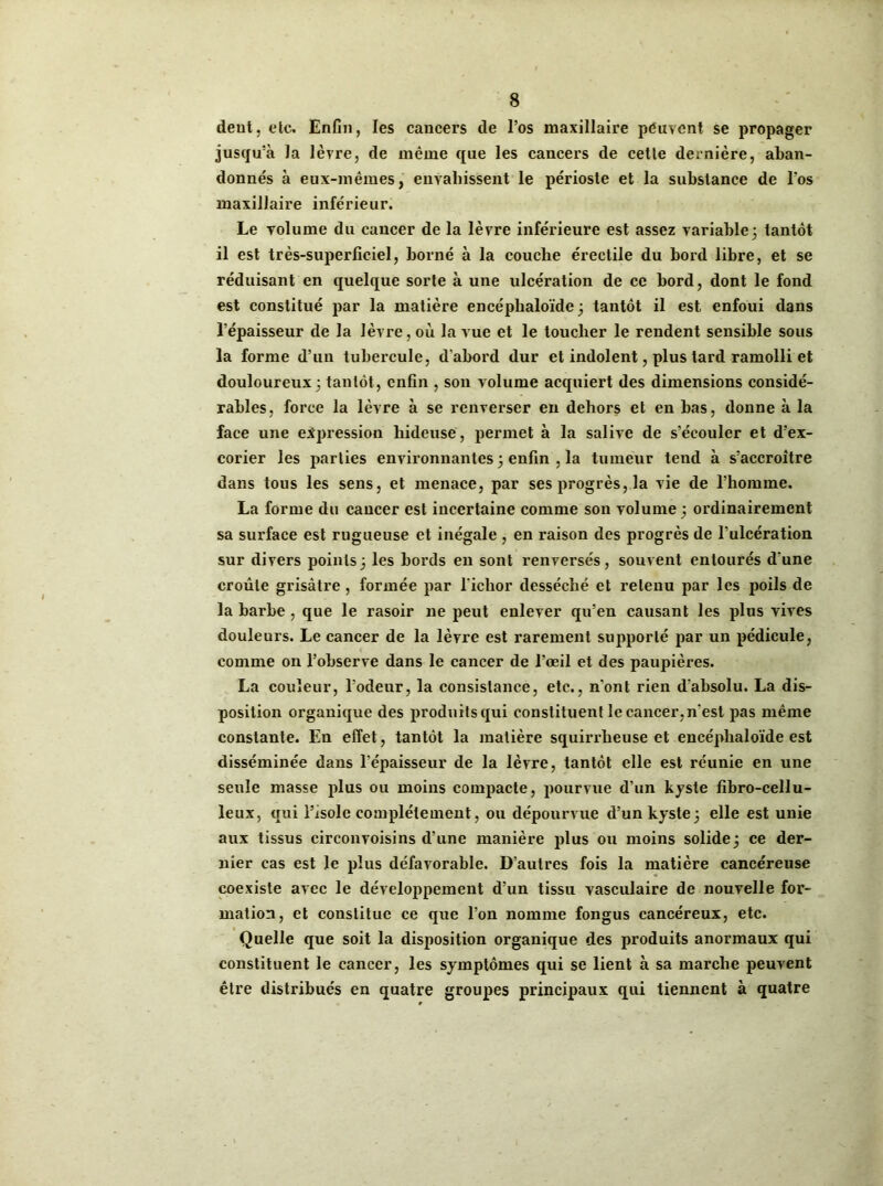 deut, etc. Enfin, les cancers de l’os maxillaire peuvent se propager jusqu’à la lèvre, de même que les cancers de cette dernière, aban- donnés à eux-mêmes, envahissent le périoste et la substance de l’os maxillaire inférieur. Le volume du cancer de la lèvre inférieure est assez variable3 tantôt il est très-superficiel, borné à la couche érectile du bord libre, et se réduisant en quelque sorte à une ulcération de ce bord, dont le fond est constitué par la matière encéphaloïde 3 tantôt il est enfoui dans l’épaisseur de la lèvre, où la vue et le toucher le rendent sensible sous la forme d’un tubercule, d’abord dur et indolent, plus tard ramolli et douloureux 3 tantôt, enfin , son volume acquiert des dimensions considé- rables, force la lèvre à se renverser en dehors et en bas, donne à la face une expression hideuse, permet à la salive de s’écouler et d’ex- corier les parties environnantes 3 enfin , la tumeur tend à s’accroître dans tous les sens, et menace, par ses progrès, la vie de l’homme. La forme du cancer est incertaine comme son volume 3 ordinairement sa surface est rugueuse et inégale , en raison des progrès de l’ulcération sur divers points3 les bords en sont renversés, souvent entourés d’une croûte grisâtre , formée par l'iclior desséché et retenu par les poils de la barbe, que le rasoir ne peut enlever qu’en causant les plus vives douleurs. Le cancer de la lèvre est rarement supporté par un pédicule, comme on l’observe dans le cancer de l’oeil et des paupières. La couleur, l’odeur, la consistance, etc., n’ont rien d’absolu. La dis- position organique des produits qui constituent le cancer, n’est pas même constante. En effet, tantôt la matière squirrheuse et encéphaloïde est disséminée dans l’épaisseur de la lèvre, tantôt elle est réunie en une seule masse plus ou moins compacte, pourvue d’un kyste fibro-cellu- leux, qui l’isole complètement, ou dépourvue d'un kyste3 elle est unie aux tissus circonvoisins d’une manière plus ou moins solide3 ce der- nier cas est le plus défavorable. D’autres fois la matière cancéreuse coexiste avec le développement d’un tissu vasculaire de nouvelle for- mation, et constitue ce que l’on nomme fongus cancéreux, etc. Quelle que soit la disposition organique des produits anormaux qui constituent le cancer, les symptômes qui se lient à sa marche peuvent être distribués en quatre groupes principaux qui tiennent à quatre