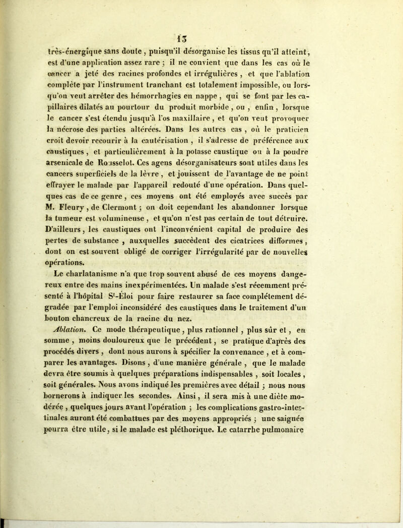 15 très-énergique sans doute , puisqu’il désorganise les tissus qu’il atteint, est d’une application assez rare 5 il ne convient que dans les cas où le cancer a jeté des racines profondes et irrégulières , et que l’ablation complète par l’instrument tranchant est totalement impossible, ou lors- qu’on veut arrêter des hémorrhagies en nappe , qui se font par les ca- pillaires dilatés au pourtour du produit morbide , ou , enfin , lorsque le cancer s’est étendu jusqu'à l’os maxillaire , et qu’on veut provoquer la nécrose des parties altérées. Dans les autres cas , où le praticien croit devoir recourir à la cautérisation , il s’adresse de préférence aux caustiques , et particulièrement à la potasse caustique ou à la poudre arsenicale de Roisselot. Ces agens désorganisateurs sont utiles dans les cancers superficiels de la lèvre , et joxùsseut de l’avantage de ne point effrayer le malade par l’appareil redouté d une opération. Dans quel- ques cas de ce genre , ces moyens ont été employés avec succès par M. Fleury , de Clermont 5 on doit cependant les abandonner lorsque la tumeur est volumineuse , et qu’on n’est pas certain de tout détruire. D’ailleurs, les caustiques ont l’inconvénient capital de produire des pertes de substance , auxquelles succèdent des cicatrices difformes , dont on est souvent obligé de corriger l’irrégularité par de nouvelles opérations. Le charlatanisme n‘a que trop souvent abusé de ces moyens dange- reux entre des mains inexpérimentées. Un malade s’est récemment pré- senté à l’hôpital Sf-Eloi pour faire restaurer sa face complètement dé- gradée par l’emploi inconsidéré des caustiques dans le traitement d’un bouton chancreux de la racine du nez. Ablation. Ce mode thérapeutique , plus rationnel , plus sûr et, en somme , moins douloureux que le précédent, se pratique d’après des procédés divers , dont nous aurons à spécifier la convenance , et à com- parer les avantages. Disons, d’une manière générale , que le malade devra être soumis à quelques préparations indispensables , soit locales , soit générales. Nous avons indiqué les premières avec détail ; nous nous bornerons à indiquer les secondes. Ainsi, il sera mis à une diète mo- dérée , quelques jours avant l’opération 5 les complications gastro-intes- tinales auront été combattues par des moyens appropriés 5 une saignée pourra être utile, si le malade est pléthorique. Le catarrhe pulmonaire