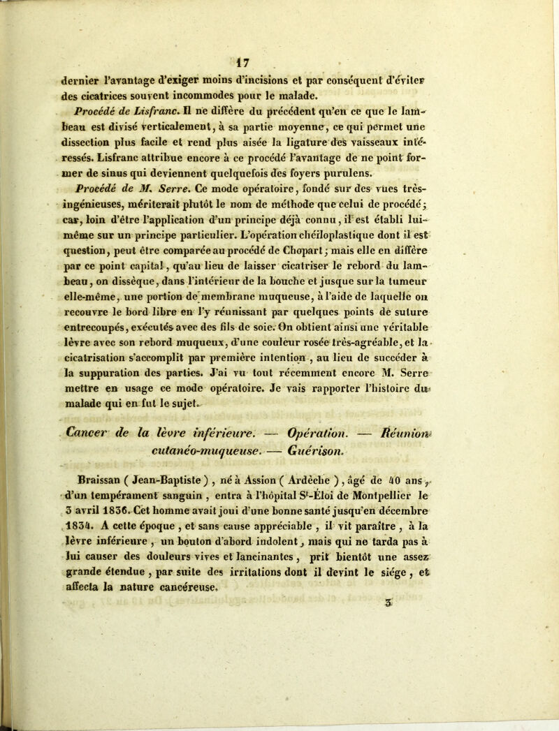dernier l’avantage d’exiger moins d’incisions et par conséquent d'éviter des cicatrices souvent incommodes pour le malade. Procédé de Lisfranc. Il ne diffère du précédent qu’en ce que le Iam- beau est divisé verticalement, à sa partie moyenne, ce qui permet une dissection plus facile et rend plus aisée la ligature des vaisseaux inté- ressés. Lisfranc attribue encore à ce procédé l’avantage de ne point for- mer de sinus qui deviennent quelquefois des foyers purulens. Procédé de M. Serre. Ce mode opératoire, fondé sur des vues très- ingénieuses, mériterait plutôt le nom de méthode que celui de procédé; car, loin d’être l’application d’un principe déjà connu, if est établi lui- même sur un principe particulier. L’opération chérloplastique dont il est question, peut être comparée au procédé de Chopart ; mais elle en diffère par ce point capital, qu’au lieu de laisser cicatriser le rebord du lam- beau , on dissèque, dans l’intérieur de la bouche et jusque sur la tumeur elle-même, une portion de membrane muqueuse, à l’aide de laquelle on recouvre le bord libre en l’y réunissant par quelques points dè suture entrecoupés, exécutés avec des fils de soie. On obtient ainsi une véritable lèvre avec son rebord muqueux, d’une couleur rosée très-agréable, et la cicatrisation s’accomplit par première intention , au lieu de succéder à la suppuration des parties. J’ai vu tout récemment encore M. Serre mettre en usage ce mode opératoire. Je vais rapporter l’histoire dur malade qui en fut le sujet. Cancer de la lèvre inférieure. — Opération. — Réunion*' cutanéo-muqueuse. — Guérison. Braissan ( Jean-Baptiste ) , né à Assion ( Ardèche ) , âgé de 40 ans r d’un tempérament sanguin , entra à l’hôpital SMÉloi de Montpellier le 3 avril 1836. Cet homme avait joui d?une bonne santé jusqu’en décembre 1834. A cette époque , et sans cause appréciable , il vit paraître , à la lèvre inférieure , un bouton d’abord indolent, mais qui ne tarda pas à lui causer des douleurs vives et lancinantes , prit bientôt une assez grande étendue , par suite des irritations dont il devint le siège , et affecta la nature cancéreuse. 3-: