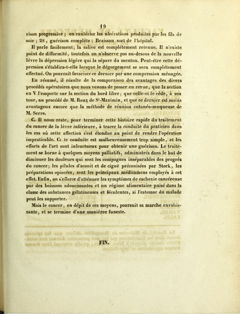 rîson progressive ; on cautérise les ulcérations produites par les fils de soie ; 28 , guérison complète : Braissau sort de l'hôpital. Il parle facilement; la salive est complètement retenue. Il n’existe point de difformité, toutefois on n’observe pas au-desous de la nouvelle lèvre la dépression légère qui la sépare du menton. Peut-être cette dé- pression s’établira-t-elle lorsque le dégorgement se sera complètement effectué. On pourrait favoriser ce dernier par une compression ménagée. En résumé, il résulte de la comparaison des avantages des divers procédés opératoires que nous venons de passer en revue, que la section en Y l’emporte sur la section du bord libre; que celle-ci le cède, à son tour, au procédé de M. Roux de Sf-Maximin, et que ce dernier est moins avantageux encore que la méthode de réunion cutanéo-muqueuse de M. Serre. C. Il nous reste, pour terminer celle histoire rapide du traitement du cancer de la lèvre inférieure, à tracer la conduite du praticien dans les cas où celle affection s’est étendue au point de rendre l’opération impraticable. Ce te conduite est malheureusement trop simple, et les efforts de l’art sont infructueux pour obtenir une guérison. Le traite- ment se borne à quelques moyens palliatifs, administrés dans le but de diminuer les douleurs qui sont les compagnes inséparables des progrès du cancer; les pilules d’aconit et de ciguë préconisées par Slork, les préparations opiacées, sont les principaux médicamens employés à cet effet Enfin, on s'efforce d'atténuer les symptômes de cachexie cancéreuse par des boissons adoucissantes et un régime alimentaire puisé dans la classe des substances gélatineuses et féculentes, si l’estomac du malade peut les supporter. Mais le cancer, en dépit de ces moyens, poursuit sa marche envahis- sante, et se termine d'une manièree funeste. FIN.