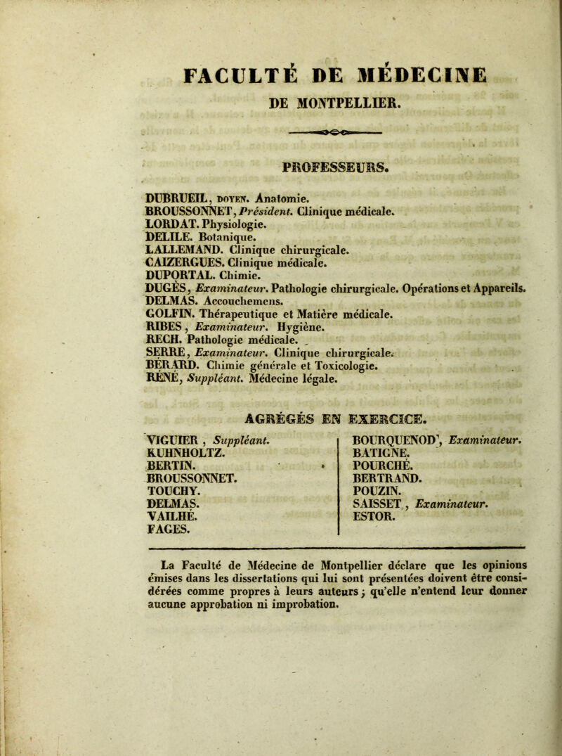 FACULTÉ DE MÉDECINE DE MONTPELLIER. PROFESSEURS. DUBRUEIL, doyen. Anatomie. BROUSSONNET, Président. Clinique médicale. LORD AT. Physiologie. DELILE. Botanique. LALLEMAND. Clinique chirurgicale. CAIZERGUES. Clinique médicale. DUPORTAL. Chimie. DUGES, Examinateur. Pathologie chirurgicale. Opérations et Appareils. DELMAS. Accouchemens. GOLFIN. Thérapeutique et Matière médicale. REBES, Examinateur. Hygiène. RECH. Pathologie médicale. „ SERRE, Examinateur. Clinique chirurgicale. BERARD. Chimie générale et Toxicologie. RENE, Suppléant. Médecine légale. AGRÉGÉS EN VIGUIER , Suppléant. KUHNHOLTZ. BERTIN. BROUSSONNET. TOUCHY. DELMAS. VAILHÉ. FAGES. EXERCICE. BOURQUENOD’, Examinateur. BATIGNE. POURCHÉ. BERTRAND. POUZIN. SAISSET , Examinateur. ESTOR. La Faculté de Médecine de Montpellier déclare que les opinions émises dans les dissertations qui lui sont présentées doivent être consi- dérées comme propres à leurs auteurs ; qu’elle n’entend leur donner aucune approbation ni improbation.