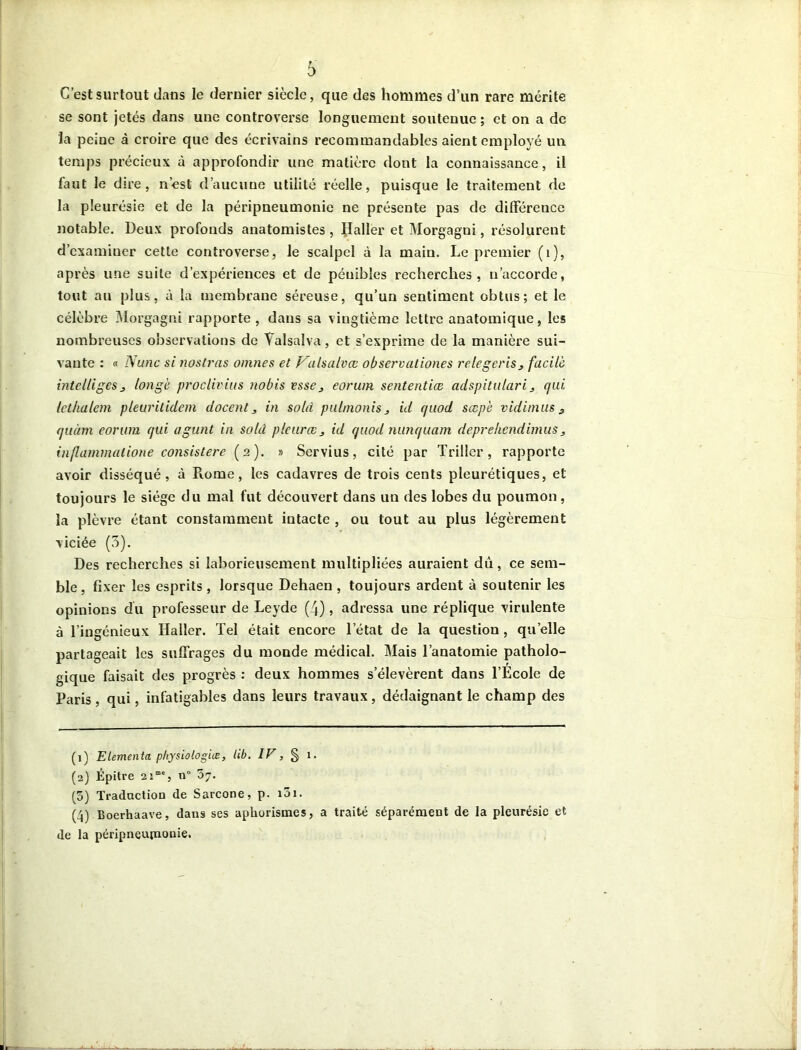 C’est surtout dans le dernier siècle, que des hommes d’un rare mérite se sont jetés dans une controverse longuement soutenue ; et on a de la peine à croire que des écrivains recommandables aient employé un temps précieux à approfondir une matière dont la connaissance, il faut le dire, n’esl d’aucune utilité réelle, puisque le traitement de la pleurésie et de la péripneumonie ne présente pas de différence notable. Deux profonds anatomistes , Haller et Morgagni, résolurent d’examiner cette controverse, le scalpel à la main. Le premier (1), après une suite d’expériences et de pénibles recherches, n’accorde, tout au plus, à la membrane séreuse, qu’un sentiment obtus; et le célèbre Morgagni rapporte, dans sa vingtième lettre anatomique, les nombreuses observations de Valsalva, et s’exprime de la manière sui- vante : « Nunc si nostras omnes et Valsalvœ observationes relegeris, facile intelligeSj longé proclivius nobis esse 3 eorum sententiæ adspitulari 3 qui lethalem pleuritidem doccnl, in sold pulmonis 3 id quod sœpé vidimus 3 quàm eorum qui agunt in solà pleur ce 3 id quod nunquam deprehendimus3 inflammalione consislere (2). » Servius, cité par Triller, rapporte avoir disséqué, à Piorne, les cadavres de trois cents pleurétiques, et toujours le siège du mal fut découvert dans un des lobes du poumon, la plèvre étant constamment intacte , ou tout au plus légèrement viciée (5). Des recherches si laborieusement multipliées auraient dû, ce sem- ble, fixer les esprits , lorsque Dehaen , toujours ardent à soutenir les opinions du professeur de Leyde (4), adressa une réplique virulente à l’ingénieux Haller. Tel était encore letat de la question , quelle partageait les suffrages du monde médical. Mais l’anatomie patholo- gique faisait des progrès : deux hommes s’élevèrent dans l’École de Paris, qui, infatigables dans leurs travaux, dédaignant le champ des (1) Elementa physiologiæ, lib. IV, § 1. (2) Épitre 21“', n° 5j. (5) Traduction de Sarcone, p. i5i. (4) Boerhaave, dans ses aphorismes, a traité séparément de la pleurésie et de la péripneumonie.