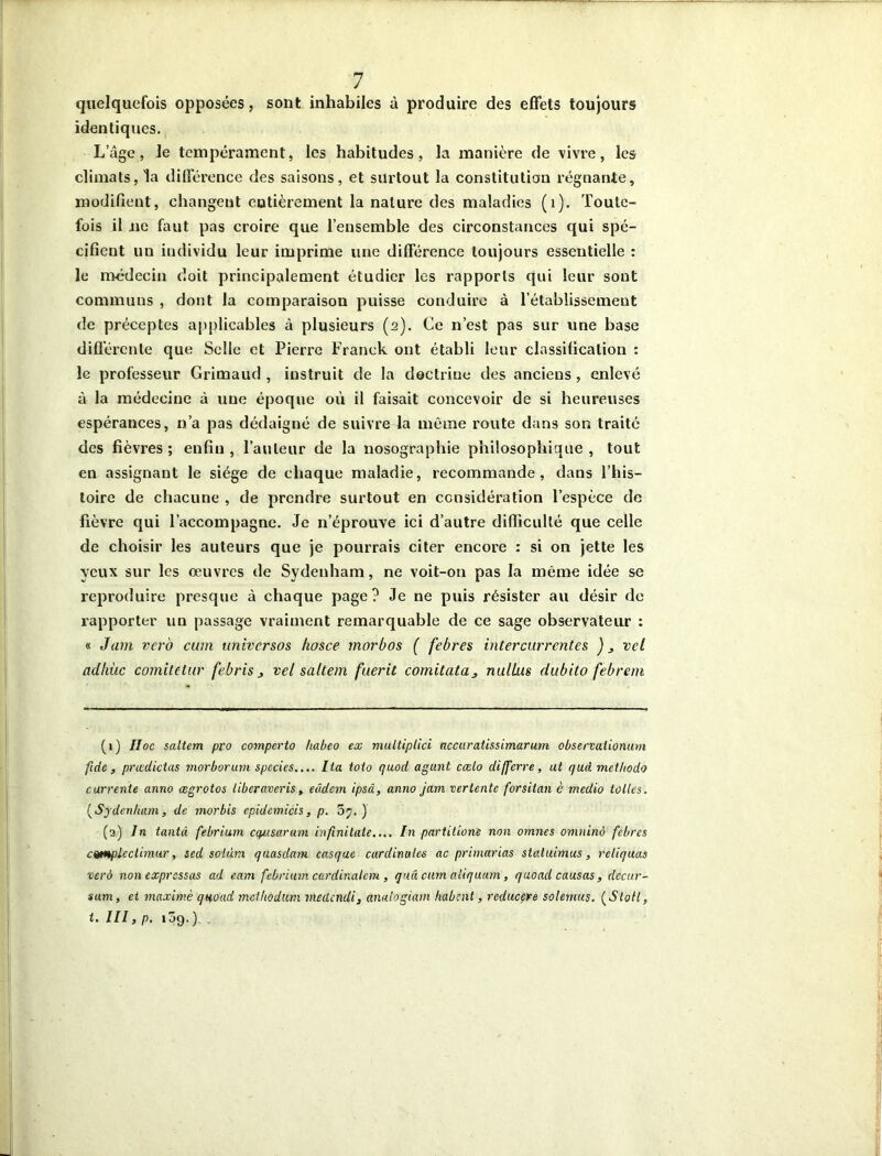 quelquefois opposées, sont inhabiles à produire des effets toujours identiques. L’âge, le tempérament, les habitudes, la manière de vivre, les climats, la différence des saisons, et surtout la constitution régnante, modifient, changent entièrement la nature des maladies (1). Toute- fois il ne faut pas croire que l’ensemble des circonstances qui spé- cifient uu individu leur imprime une différence toujours essentielle : le médecin doit principalement étudier les rapports qui leur sont communs , dont la comparaison puisse conduire à l’établissement de préceptes applicables à plusieurs (2). Ce n’est pas sur vine base différente que Selle et Pierre Franck ont établi leur classification : le professeur Grimaud , instruit de la doctrine des anciens , enlevé à la médecine à une époque où il faisait concevoir de si heureuses espérances, n’a pas dédaigné de suivre la même route dans son traité des fièvres; enfin, l’auteur de la nosographie philosophique, tout en assignant le siège de chaque maladie, recommande, dans l’his- toire de chacune , de prendre surtout en considération l’espèce de fièvre qui l’accompagne. Je n’éprouve ici d’autre difficulté que celle de choisir les auteurs que je pourrais citer encore : si on jette les yeux sur les œuvres de Sydenham, ne voit-on pas la même idée se reproduire presque à chaque page? Je ne puis résister au désir de rapporter un passage vraiment remarquable de ce sage observateur : « Juin vero cum universos hosce morbos ( febres intercurrentes )3 vel adkùc comitetur febris 3 vel saltem fuerit comitata3 nullus dubito febrem (1) IIoc saltem pro coviperto habco ex multiplici accuratissimarum observatiomtm fide, prœdictas morborum spccies.... lia toto (juod agunt cœlo differre, ut qud met/iodo currente anno ægrotos liberaveris, eâdem ipsâ, anno jam verlente forsitan è medio toiles. ( Sydenham, de morbis epidemicis, p. 5j. ) (2) In tantâ febrium ccptsarum infinitate.... In partitione non omnes omninà febres cqmplecthnur, sed soi dm quasda?n casque cardinales ac primarias statuimus, retiquas verà non expressas ad eam febrium cardinalcm, quel cum aliquam, quoad causas, decur- sum, et maxime quoad metliodum meclcndi, analogiam habent, rcducere solemus. (Sloti, t. III, p. i3g. ). .