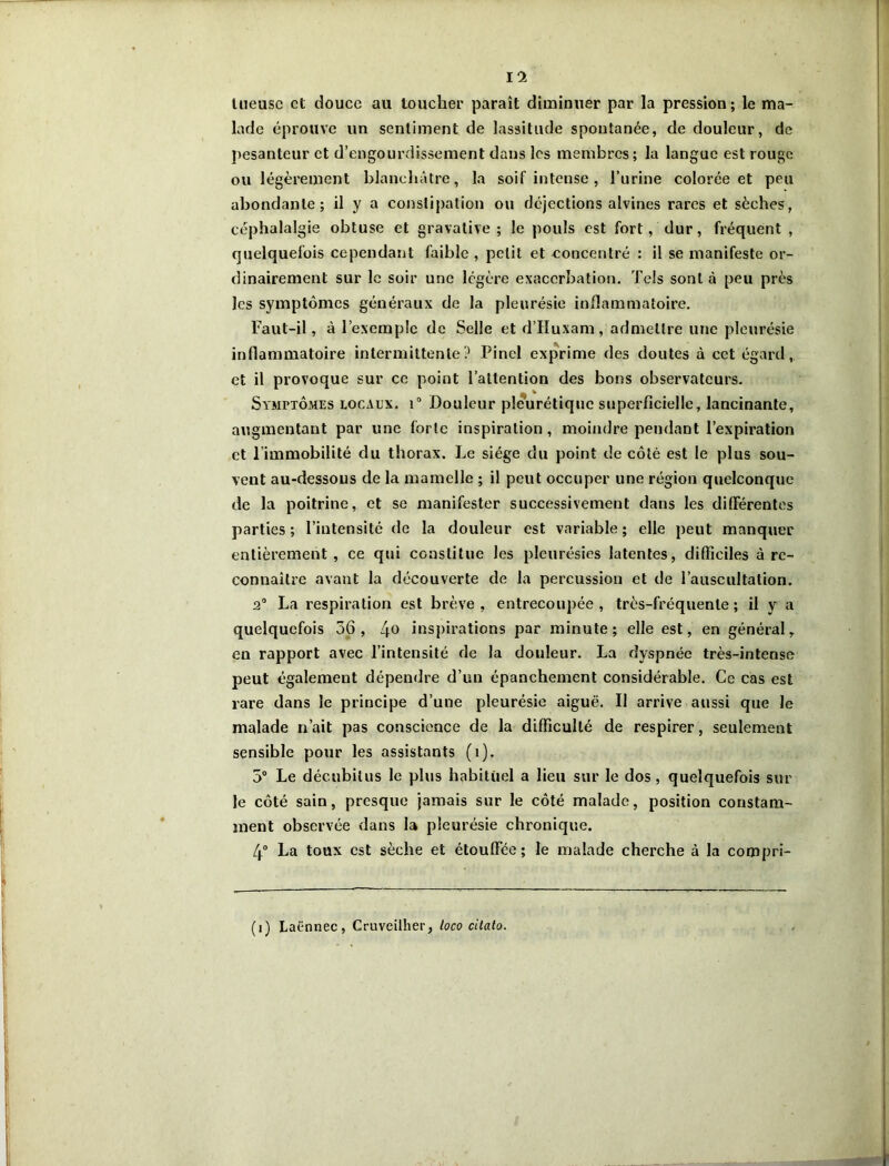 Il tueuse et douce au toucher paraît diminuer par la pression; le ma- lade éprouve un sentiment de lassitude spontanée, de douleur, de pesanteur et d’engourdissement dans les membres; la langue est rouge ou légèrement blanchâtre, la soif intense , l’urine colorée et peu abondante; il y a constipation ou déjections alvines rares et sèches, céphalalgie obtuse et gravative ; le pouls est fort, dur, fréquent , quelquefois cependant faible , petit et concentré : il se manifeste or- dinairement sur le soir une légère exacerbation. Tels sont à peu près les symptômes généraux de la pleurésie inflammatoire. Faut-il, à l’exemple de Selle et d’Huxam, admettre une pleurésie inflammatoire intermittente? Pinel exprime des doutes à cet égard, et il provoque sur ce point l’attention des bons observateurs. Symptômes locaux. i° Douleur pleurétique superficielle, lancinante, augmentant par une forte inspiration, moindre pendant l’expiration et l’immobilité du thorax. Le siège du point de côté est le plus sou- vent au-dessous de la mamelle ; il peut occuper une région quelconque de la poitrine, et se manifester successivement dans les différentes parties ; l’intensité de la douleur est variable ; elle peut manquer entièrement , ce qui constitue les pleurésies latentes, difficiles à re- connaître avant la découverte de la percussion et de l’auscultation. 2° La respiration est brève , entrecoupée , très-fréquente ; il y a quelquefois 56, 4° inspirations par minute; elle est, en général , en rapport avec l’intensité de la douleur. La dyspnée très-intense peut également dépendre d’un épanchement considérable. Ce cas est rare dans le principe d’une pleurésie aiguë. Il arrive aussi que le malade n’ait pas conscience de la difficulté de respirer, seulement sensible pour les assistants (î). 5° Le décubitus le plus habituel a lieu sur le dos, quelquefois sur le côté sain, presque jamais sur le côté malade, position constam- ment observée dans la pleurésie chronique. 4° La toux est sèche et étouffée ; le malade cherche à la compri-