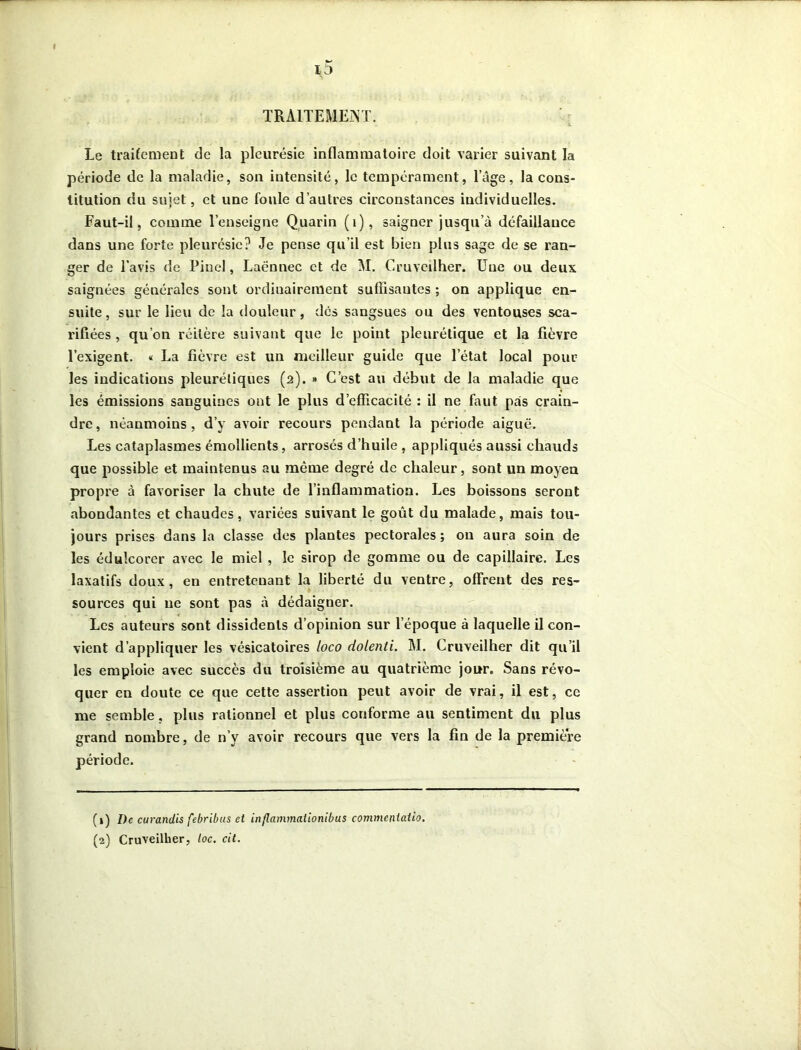 i5 TRAITEMENT. Le traitement de la pleurésie inflammatoire doit varier suivant la période de la maladie, son intensité, le tempérament, l’âge, la cons- titution du sujet, et une foule d’autres circonstances individuelles. Faut-il, comme l’enseigne Quarin (1), saigQer jusqu’à défaillance dans une forte pleurésie? Je pense qu’il est bien plus sage de se ran- ger de l’avis de Pinel, Laënnec et de M. Cruveilher. Une ou deux saignées générales sont ordinairement suffisantes ; on applique en- suite , sur le lieu de la douleur, des sangsues ou des ventouses sca- rifiées , qu’on réitère suivant que le point pleurétique et la fièvre l’exigent. « La fièvre est un meilleur guide que l’état local poul- ies indications pleurétiques (a). » C’est au début de la maladie que les émissions sanguines ont le plus d’efficacité : il ne faut pas crain- dre, néanmoins, d’y avoir recours pendant la période aiguë. Les cataplasmes émollients, arrosés d’huile , appliqués aussi chauds que possible et maintenus au môme degré de chaleur, sont un moyen propre à favoriser la chute de l’inflammation. Les boissons seront abondantes et chaudes, variées suivant le goût du malade, mais tou- jours prises dans la classe des plantes pectorales ; ou aura soin de les édulcorer avec le miel , le sirop de gomme ou de capillaire. Les laxatifs doux, en entretenant la liberté du ventre, offrent des res- sources qui ne sont pas à dédaigner. Les auteurs sont dissidents d’opinion sur l’époque à laquelle il con- vient d’appliquer les vésicatoires loco dolenti. M. Cruveilher dit qu’il les emploie avec succès du troisième au quatrième jour. Sans révo- quer en doute ce que cette assertion peut avoir de vrai, il est, ce me semble, plus rationnel et plus conforme au sentiment du plus grand nombre, de n’y avoir recours que vers la fin de la première (1) De curandis febribus et inflammaiionibus commeniatio. (2) Cruveilher, toc. cit.