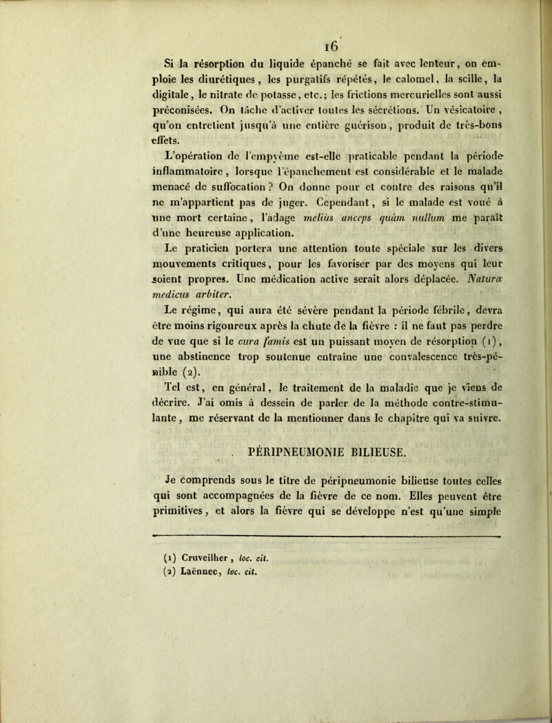 Si la résorption du liquide épanché se fait avec lenteur, on em- ploie les diurétiques, les purgatifs répétés, le calomel, la scille, la digitale, le nitrate de potasse, etc.; les frictions mercurielles sont aussi préconisées. On lâche d’activer toutes les sécrétions. Un vésicatoire , qu’on entretient jusqu’à une entière guérison, produit de très-bons effets. L’opération de l’empyème est-elle praticable pendant la période inflammatoire, lorsque l'épanchement est considérable et le malade menacé de suffocation ? On donne pour et contre des raisons qu’il ne m’appartient pas de juger. Cependant, si le malade est voué à nue mort certaine, l’adage mcliùs uneeps quùm milium me paraît d’une heureuse application. Le praticien portera une attention toute spéciale sur les divers mouvements critiques, pour les favoriser par des moyens qui leur soient propres. Une médication active serait alors déplacée. Naturœ mcdiciis arbiter. Le régime, qui aura été sévère pendant la période fébrile, devra être moins rigoureux après la chute de la fièvre : il ne faut pas perdre de vue que si le cura faillis est un puissant moyen de résorption (1), une abstinence trop soutenue entraîne une convalescence très-pé- nible (2). Tel est, en général, le traitement de la maladie que je viens de décrire. J’ai omis à dessein de parler de la méthode contre-stimu- lante , me réservant de la mentionner dans le chapitre qui va suivre. . PÉRIPNEUMONIE BILIEUSE. Je comprends sous le titre de péripneumonie bilieuse toutes celles qui sont accompagnées de la fièvre de ce nom. Elles peuvent être primitives, et alors la fièvre qui se développe n’est qu’une simple (1) Cruvcilher , toc. eit. (a) Laënnec, toc. cit.