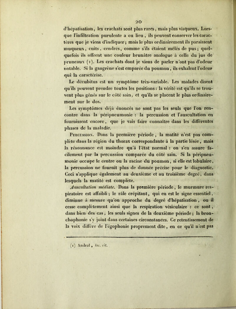 d’hépatisation, les crachats sont plus rares, mais plus visqueux. Lors- que l’infiltration purulente a eu lieu, ils peuvent conserver les carac- tères que je viens d’indiquer; mais le plus ordinairement ils paraissent muqueux, cuits, cendrés, comme s’ils étaient mêlés de pus; quel- quefois ils offrent une couleur brunâtre analogue à celle du jus de pruneaux (1). Les crachats dont je viens de parler n’ont pas d’odeur notable. Si la gangrène s’est emparée du poumon, ils exhalent l’odeur # r qui la caractérise. Le décubitus est un symptôme très-variable. Les malades disent qu’ils peuvent prendre toutes les positions: la vérité est qu’ils se trou- vent plus gênés sur le côté sain, et qu’ils se placent le plus ordinaire- ment sur le dos. Les symptômes déjà énoncés ne sont pas les seuls que l’on ren- contre dans la péripneumonie : la percussion et l’auscultation en fournissent encore, que je vais faire connaître dans les différentes phases de la maladie. Percussion. Dans la première période , la matité n’est pas com- plète dans la région du thorax correspondante à la partie lésée, mais la résonnance est moindre qu’à letat normal : on s’en assure fa- cilement par la percussion comparée du côté sain. Si la péripneu- monie occupe le centre ou la racine du poumon, si elle est lobulaire, la percussion ne fournit plus <le donnée précise pour le diagnostic. Ceci s’applique également au deuxième et au troisième degré, dans lesquels la matité est complète. Auscultation médiate. Dans la première période, le murmure res- piratoire est affaibli ; le râle crépitant, qui en est le signe essentiel, diminue à mesure qu’on approche du degré d’hépatisation , ou il cesse complètement ainsi que la respiration vésiculaire : ce sont, dans bien des cas , les seuls signes de la deuxième période ; la bron- chophonie s’y joint dans certaines circonstances. Ce retentissement de la voix diffère de l’égophonie proprement dite, en ce qu’il n’est pas