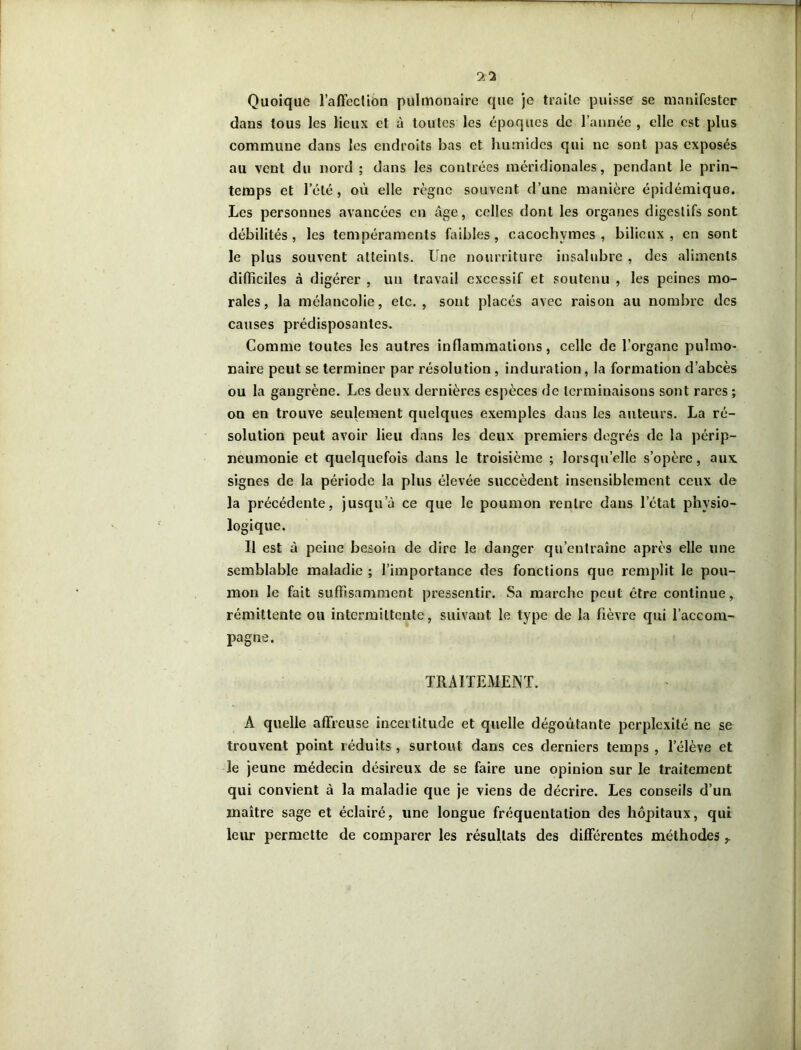 Quoique l'affection pulmonaire que je traite puisse se manifester dans tous les lieux et à toutes les époques de l’année , elle est plus commune dans les endroits bas et humides qui ne sont pas exposés au vent du nord ; dans les contrées méridionales, pendant le prin- temps et l’été, où elle règne souvent d’une manière épidémique. Les personnes avancées en âge, celles dont les organes digestifs sont débilités , les tempéraments faibles , cacochymes , bilieux , en sont le plus souvent atteints. Une nourriture insalubre , des aliments difficiles à digérer , un travail excessif et soutenu , les peines mo- rales , la mélancolie, etc., sont placés avec raison au nombre des causes prédisposantes. Comme toutes les autres inflammations, celle de l’organe pulmo- naire peut se terminer par résolution, induration, la formation d’abcès ou la gangrène. Les deux dernières espèces de terminaisons sont rares ; on en trouve seulement quelques exemples dans les auteurs. La ré- solution peut avoir lieu dans les deux premiers degrés de la périp- neumonie et quelquefois dans le troisième ; lorsqu’elle s’opère, aux. signes de la période la plus élevée succèdent insensiblement ceux de la précédente, jusqu’à ce que le poumon rentre dans l’état physio- logique. Il est à peine besoin de dire le danger qu’entraîne après elle une semblable maladie ; l’importance des fonctions que remplit le pou- mon le fait suffisamment pressentir. Sa marche peut être continue, rémittente ou intermittente, suivant le type de la fièvre qui l’accom- pagne. TRAITEMENT. A quelle affreuse incertitude et quelle dégoûtante perplexité ne se trouvent point réduits, surtout dans ces derniers temps , l’élève et le jeune médecin désireux de se faire une opinion sur le traitement qui convient à la maladie que je viens de décrire. Les conseils d’un maître sage et éclairé, une longue fréquentation des hôpitaux, qui leur permette de comparer les résultats des différentes méthodes y