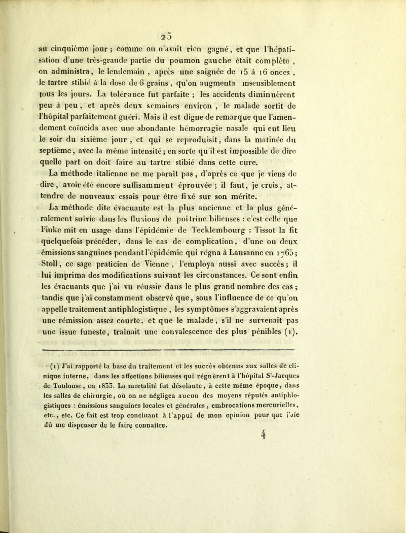 au cinquième jour ; comme on n’avait rien gagné, et que l’hépatî- sation d’une très-grande partie du poumon gauche était complète , on administra, le lendemain , après une saignée de 15 à 16 onces , le tartre stibié à la dose de 6 grains, qu’on augmenta insensiblement tous les jours. La tolérance fut parfaite ; les accidents diminuèrent peu à peu , et après deux semaines environ , le malade sortit de l’hôpital parfaitement guéri. Mais il est digne de remarque que l’amen- dement coïncida avec une abondante hémorragie nasale qui eut lieu le soir du sixième jour , et qui se reproduisit, dans la matinée du septième , avec la même intensité; en sorte qu’il est impossible de dire quelle part on doit faire au tartre stibié dans cette cure. La méthode italienne ne me paraît pas , d’après ce que je viens de dire, avoir été encore suffisamment éprouvée; il faut, je crois, at- tendre de nouveaux essais pour être fixé sur son mérite. La méthode dite évacuante est la plus ancienne et la plus géné- ralement suivie dans les fluxions de poitrine bilieuses : c’est celle que Finke mit en usage dans l’épidémie de Tecklembourg : Tissot la fit quelquefois précéder, dans le cas de complication, d’une ou deux émissions sanguines pendant l’épidémie qui régna à Lausanne en 1766; Stoll, ce sage praticien de Vienne , l’employa aussi avec succès ; il lui imprima des modifications suivant les circonstances. Ce sont enfin les évacuants que j’ai vu réussir dans le plus grand nombre des cas; tandis que j’ai constamment observé que, sous l’influence de ce qu’on appelle traitement antiphlogistique , les symptômes s’aggravaient après une rémission assez courte, et que le malade, s’il ne survenait pas une issue funeste, traînait une convalescence des plus pénibles (1). • (1) J’ai rapporté la base du traitement et les succès obtenus aux salles de cli- nique interne, dans les affections bilieuses qui régnèrent à l’hôpital S'-Jacques de Toulouse, en 1833. La mortalité fut désolante, à celte même époque, dans les salles de chirurgie, où on ne négligea aucun des moyens réputés antiphlo- gistiques : émissions sanguines locales et générales, embrocations mercurielles, etc., etc. Ce fait est trop concluant à l’appui de mon opinion pour que t’aie dù me dispenser de le faire connaître. 4