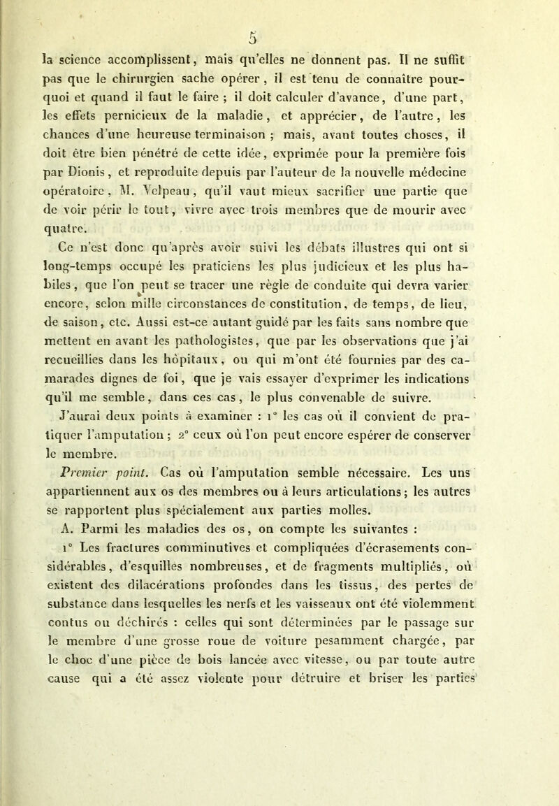 la science accomplissent, mais qu’elles ne donnent pas. Il ne suffit pas que le chirurgien sache opérer, il est tenu de connaître pour- quoi et quand il faut le faire ; il doit calculer d’avance, d’une part, les effets pernicieux de la maladie, et apprécier, de l’autre, les chances d’une heureuse terminaison ; mais, avant toutes choses, il doit être bien pénétré de cette idée, exprimée pour la première fois par Dionis , et reproduite depuis par l’auteur de la nouvelle médecine opératoire, M. Velpeau, qu’il vaut mieux sacrifier une partie que de voir périr le tout, vivre avec trois membres que de mourir avec quatre. Ce n’est donc qu après avoir suivi les débats illustres qui ont si long-temps occupé les praticiens les plus judicieux et les plus ha- biles , que l’on peut se tracer une règle de conduite qui devra varier encore, scion mille circonstances de constitution, de temps, de lieu, de saison, etc. Aussi est-ce autant guidé par les faits sans nombre que mettent en avant les pathologistes, que par les observations que j’ai recueillies dans les hôpitaux, ou qui m’ont été fournies par des ca- marades dignes de foi, que je vais essayer d’exprimer les indications qu’il me semble, dans ces cas, le plus convenable de suivre. J’aurai deux points à examiner : i° les cas où il convient de pra- tiquer l’amputation ; 2° ceux où l’on peut encore espérer de conserver le membre. Premier point. Cas où l’amputation semble nécessaire. Les uns appartiennent aux os des membres ou à leurs articulations; les autres se rapportent plus spécialement aux parties molles. A. Parmi les maladies des os, on compte les suivantes : i° Les fractures comminutives et compliquées d’écrasements con- sidérables, d’esquilles nombreuses, et de fragments multipliés, où existent des dilacérations profondes dans les tissus, des pertes de substance dans lesquelles les nerfs et les vaisseaux ont été violemment contus ou déchirés : celles qui sont déterminées par le passage sur le membre d’une grosse roue de voiture pesamment chargée, par- le choc d’une pièce de bois lancée avec vitesse, ou par toute autre cause qui a été assez violente pour détruire et briser les parties