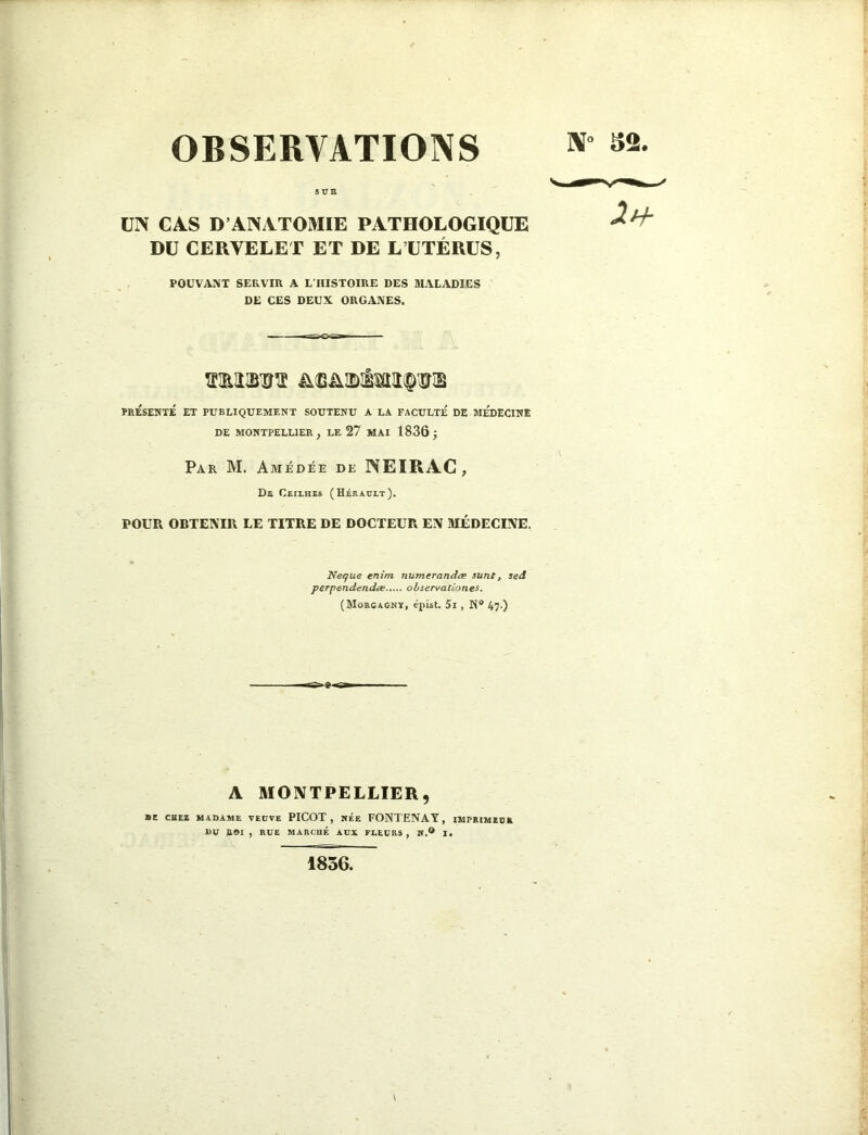 8UB UN CAS D’ANATOMIE PATHOLOGIQUE DU CERVELET ET DE L’ÜTÉRÜS, POUVANT SERVIR A L'HISTOIRE DES MALADIES DE CES DEUX ORGANES. ïiRîiiB'ïrï PRÉSENTÉ ET PUBLIQUEMENT SOUTENU A LA FACULTE DE MEDECINE DE MONTPELLIER, LE 27 MAI 1836 J Par M. Amédée de NEIRAC, De Ceilbes (Hérault). POUR OBTENIR LE TITRE DE DOCTEUR EN MÉDECINE. Neque enim numerandæ sunt, sed perpendendœ observationes. (Morgaony, épist. 5i , K* 47.) A MONTPELLIER, ■ C CHER MADAME VEUVE PICOT, HÉE FONTENAY, IMPniMIOA DU BOI , RUE MARCHÉ AUX FLEURS, W.® I. 1836.