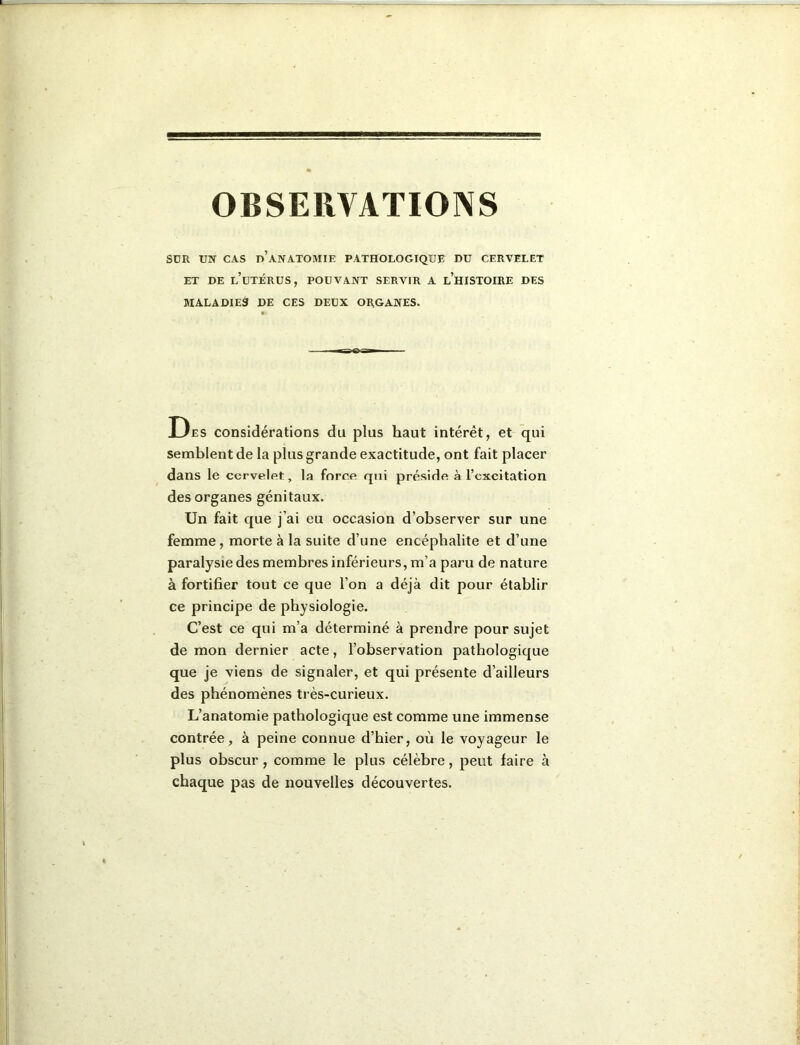 smi UN CAS d’anatomie pathologique du cervelet ET DE l’utérus, POUVANT SERVIR A l’hISTOIRE DES MALADIES DE CES DEUX ORGANES. Des considérations du plus haut intérêt, et qui semblent de la plus grande exactitude, ont fait placer dans le cervelet, la force qui préside à l’excitation des organes génitaux. Un fait que j’ai eu occasion d’observer sur une femme, morte à la suite d’une encéphalite et d’une paralysie des membres inférieurs, m’a paru de nature à fortifier tout ce que l’on a déjà dit pour établir ce principe de physiologie. C’est ce qui m’a déterminé à prendre pour sujet de mon dernier acte, l’observation pathologique que je viens de signaler, et qui présente d’ailleurs des phénomènes très-curieux. L’anatomie pathologique est comme une immense contrée, à peine connue d’hier, où le voyageur le plus obscur, comme le plus célèbre, peut faire à chaque pas de nouvelles découvertes.