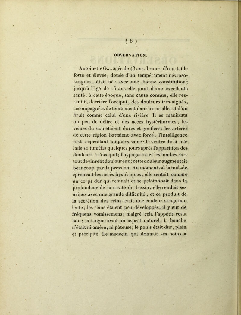 OBSERVATION, Antoinette G..,, âgée de 43 ans, brune, d’une taille forte et élevée, douée d’un tempérament névroso- sanguin , était née avec une bonne constitution; jusqu’à l’âge de i5 ans elle jouit d’une excellente santé; à cette époque, sans cause connue, elle res- sentit, derrière l’occiput, des douleurs très-aiguës, accompagnées de teintement dans les oreilles et d’un bruit comme celui d’une rivière. Il se manifesta un peu de délire et des accès hystériformes ; les veines du cou étaient dures et gonflées; les artères de cette région battaient avec force; l’intelligence resta cependant toujours saine : le ventre de la ma- lade se tuméfia quelques jours après l’apparition des douleurs à l’occiput; l’hypogastre et les lombes sur- tout devinrent douloureux; cette douleur augmentait beaucoup par la pression Au moment où la malade éprouvait les accès hystériques, elle sentait comme un corps dur qui remuait et se pelotonnait dans la profondeur de la cavité du bassin; elle rendait ses urines avec une grande difficulté , et ce produit de la sécrétion des reins avait une couleur sanguino- lente; les seins étaient peu développés; il y eut de fréquens vomissemens; malgré cela l’appétit resta bon ; la langué avait un aspect naturel; la bouche n’était ni amère, ni pâteuse; le pouls était dur, plein et précipité. Le médecin qui donnait ses soins à