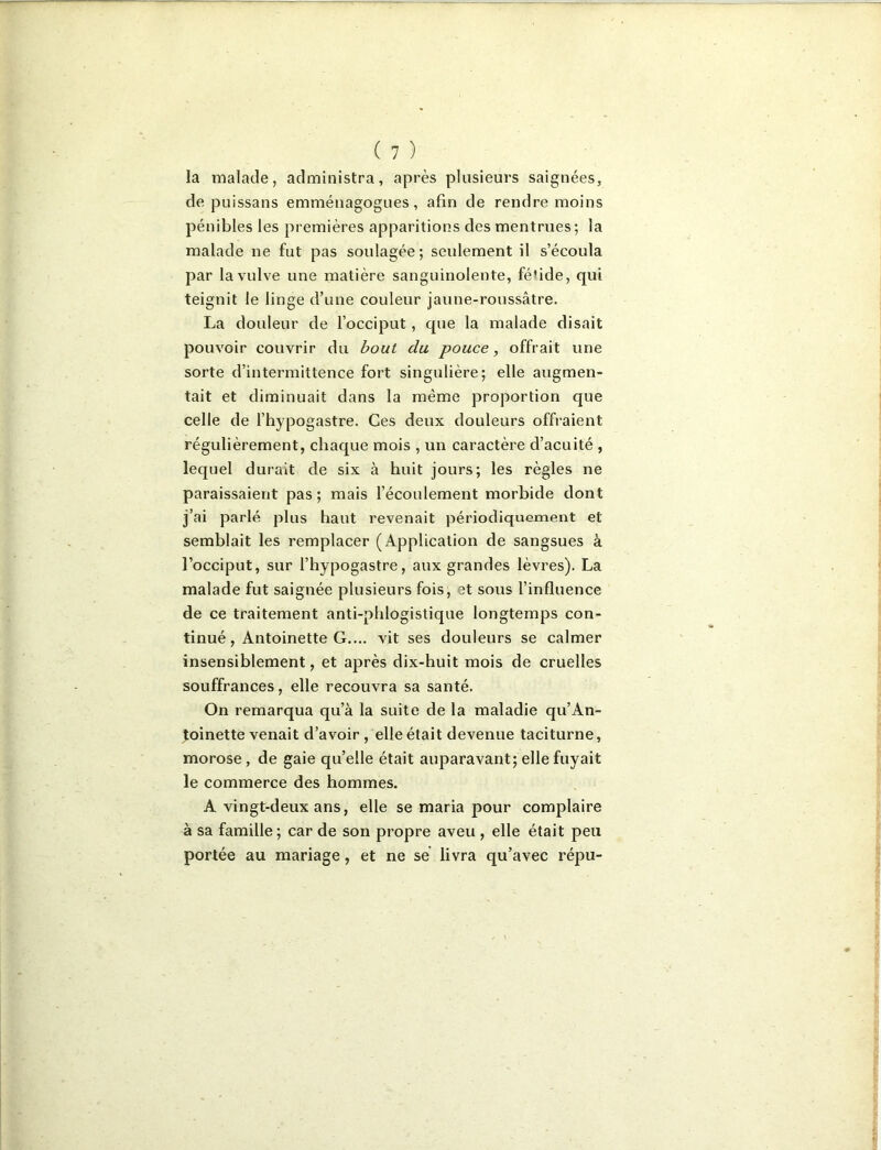 la inalacle, administra, après plusieurs saignées, de puissans emménagogues, afin de rendre moins pénibles les premières apparitions desmentrues; la malade ne fut pas soulagée; seulement il s’écoula par la vulve une matière sanguinolente, fébde, qui teignit le linge d’une couleur jaune-roussâtre. La douleur de l’occiput, que la malade disait pouvoir couvrir du bout du pouce, offrait une sorte d’intermittence fort singulière; elle augmen- tait et diminuait dans la même proportion que celle de l’hypogastre. Ces deux douleurs offraient régulièrement, chaque mois , un caractère d’acuité , lequel durait de six à huit jours; les règles ne paraissaient pas; mais l’écoulement morbide dont j’ai parlé plus haut revenait périodiquement et semblait les remplacer (Application de sangsues à l’occiput, sur l’hypogastre, aux grandes lèvres). La malade fut saignée plusieurs fois, et sous l’influence de ce traitement anti-phlogistique longtemps con- tinué, Antoinette G.... vit ses douleurs se calmer insensiblement, et après dix-huit mois de cruelles souffrances, elle recouvra sa santé. On remarqua qu’à la suite de la maladie qu’An- ^oinette venait d’avoir , elle était devenue taciturne, morose, de gaie qu’elle était auparavant; elle fuyait le commerce des hommes. A vingt-deux ans, elle se maria pour complaire à sa famille ; car de son propre aveu , elle était peu portée au mariage, et ne se livra qu’avec répu-