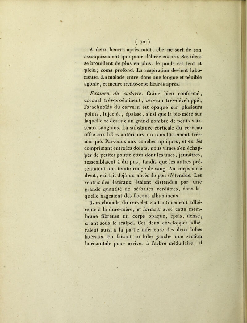 I ( ÏO ) A deux heures après midi, elle ne sort de son assoupissement que pour délirer encore. Ses idées se brouillent de plus en plus , le pouls est lent et plein; coma profond, La respiration devient labo- rieuse. La malade entre dans une longue et pénible agonie, et meurt trente-sept heures après. | Examen du cadavre. Crâne bien conformé, coronal très-proéminent ; cerveau très-développé ; j l’arachnoïde du cerveau est opaque sur plusieurs I points , injectée, épaisse, ainsi que la pie-mère sur i laquelle se dessine un grand nombre de petits vais- 1 seaux sanguins. La substance corticale du cerveau | offre aux lobes antérieurs un ramollissement très- î marqué. Parvenus aux couches optiques, et en les comprimant entre les doigts, nous vîmes s’en échap- j per de petites gouttelettes dont les unes, jaunâtres, ressemblaient à du pus , tandis que les autres pré- sentaient une teinte rouge de sang. Au corps strié droit, existait déjà un abcès de peu d’étendue. Les ventricules latéraux étaient distendus par une grande quantité de sérosités verdâtres, dans la- quelle nageaient des flocons albumineux. L’arachnoïde du cervelet était intimement adhé- rente à la dure-mère, et formait avec cette mem- brane fibreuse un corps opaque, épais, dense, criant sous le scalpel. Ces deux enveloppes adhé- raient aussi à la partie inférieure des deux lobes latéraux. En faisant au lobe gauche une section horizontale pour arriver à l’arbre médullaire, il