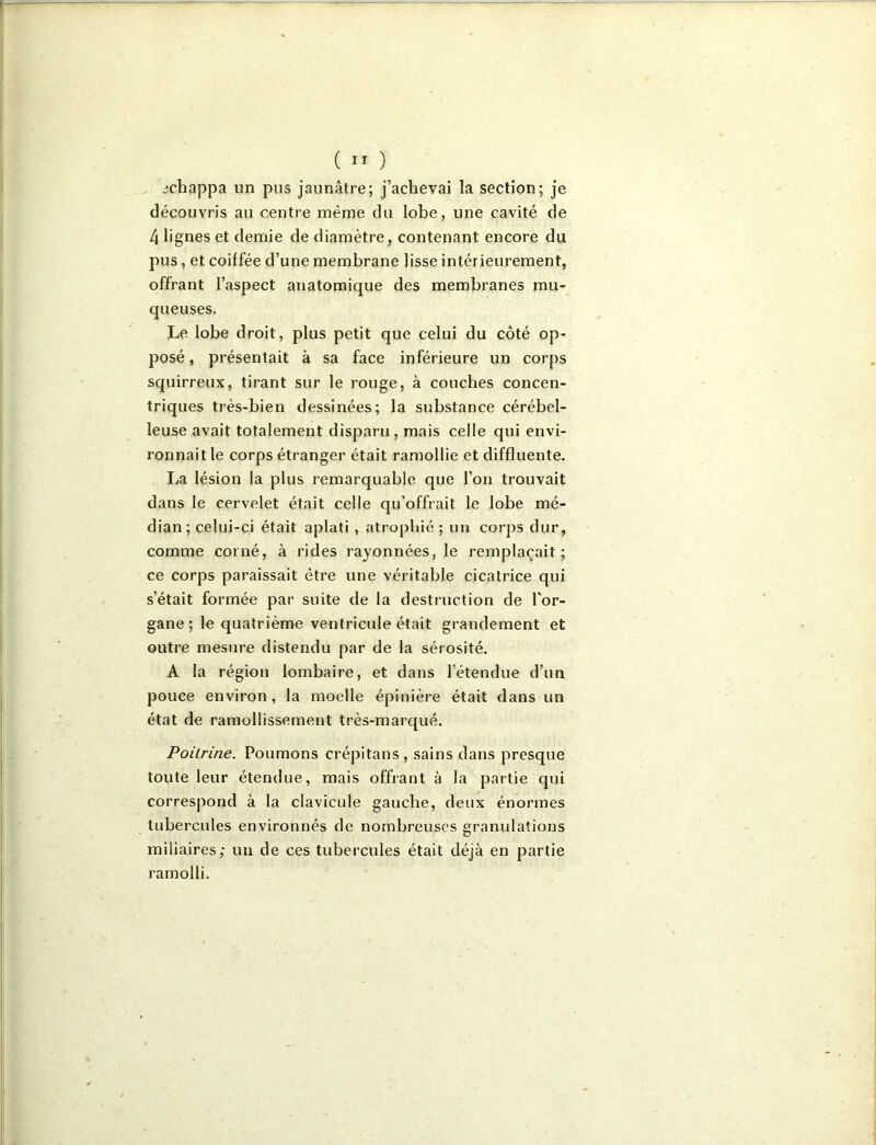 ( ” ) , jichappa un pus jaunâtre; j’achevai la section; je découvris au centre même du lobe, une cavité de 4 lignes et demie de diamètre, contenant encore du pus, et coiffée d’une membrane lisse intérieurement, offrant l’aspect anatomique des membranes mu- queuses. Le lobe droit, plus petit que celui du côté op- posé , présentait à sa face inférieure un corps squirreux, tirant sur le rouge, à couches concen- triques très-bien dessinées; la substance cérébel- leuse avait totalement disparu, mais celle qui envi- ronnait le corps étranger était ramollie et diffluente. La lésion la plus remarquable que l’on trouvait dans le cervelet était celle qu’offrait le lobe mé- dian; celui-ci était aplati , atrophié ; un corps dur, comme corné, à rides rayonnées, le remplaçait; ce corps paraissait être une véritable cicatrice qui s’était formée par suite de la destruction de l’or- gane ; le quatrième ventricule était grandement et outre mesure distendu par de la sérosité. A la région lombaire, et dans l’étendue d’un pouce environ, la moelle épinière était dans un état de ramollissement très-marqué. Poitrine. Poumons crépitans, sains dans presque toute leur étendue, mais offrant à la partie qui correspond à la clavicule gauche, deux énormes tubercules environnés de nombreuses granulations miliaires; un de ces tubercules était déjà en partie ramolli.