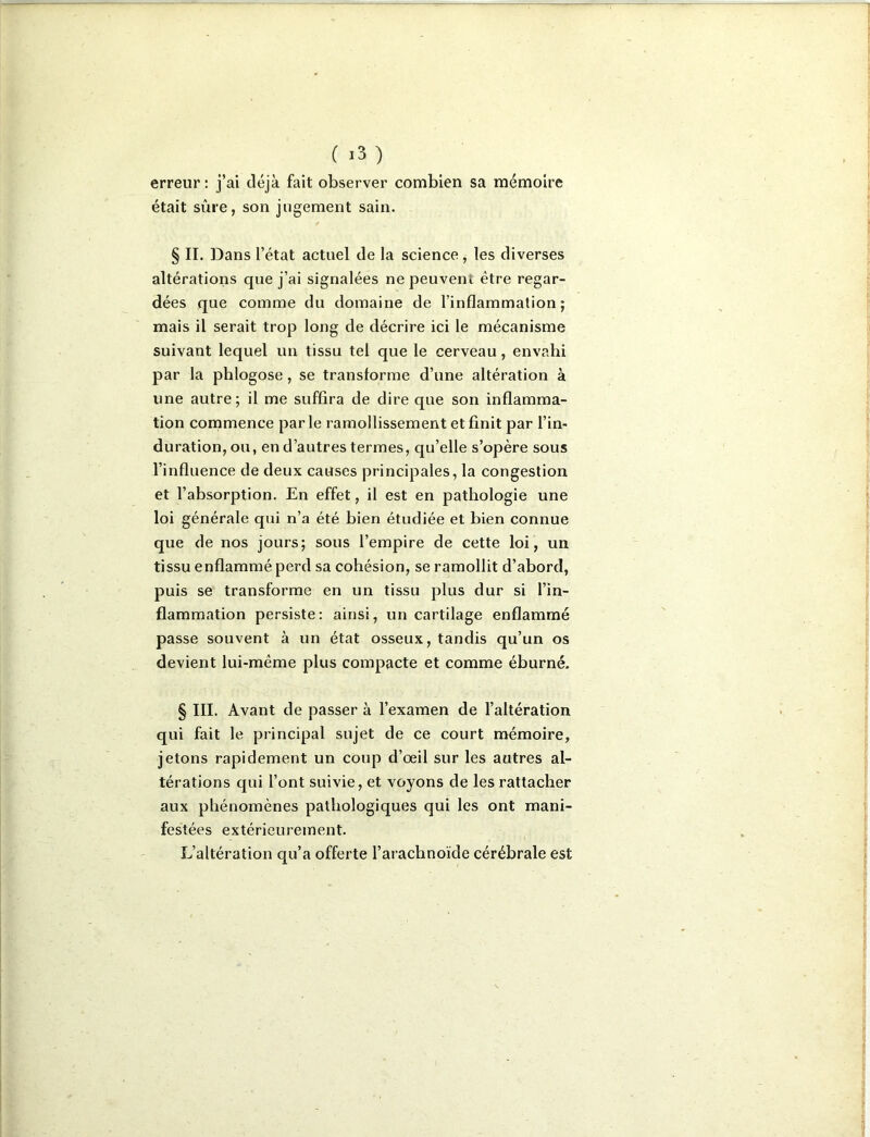 erreur : j’ai déjà fait observer combien sa mémoire était sûre, son jugement sain. § II. Dans l’état actuel de la science, les diverses altérations que j’ai signalées ne peuvent être regar- dées que comme du domaine de l’inflammation ; mais il serait trop long de décrire ici le mécanisme suivant lequel un tissu tel que le cerveau, envahi par la phlogose, se transforme d’une altération à une autre; il me suffira de dire que son inflamma- tion commence par le ramollissement et finit par l’in- duration, ou, en d’autres termes, qu’elle s’opère sous l’influence de deux causes principales, la congestion et l’absorption. En effet, il est en pathologie une loi générale qui n’a été bien étudiée et bien connue que de nos jours; sous l’empire de cette loi, un tissu enflammé perd sa cohésion, se ramollit d’abord, puis se transforme en un tissu plus dur si l’in- flammation persiste: ainsi, un cartilage enflammé passe souvent à un état osseux, tandis qu’un os devient lui-même plus compacte et comme éburné. § III. Avant de passer à l’examen de l’altération qui fait le principal sujet de ce court mémoire, jetons rapidement un coup d’œil sur les autres al- térations qui l’ont suivie, et voyons de les rattacher aux phénomènes pathologiques qui les ont mani- festées extérieurement. L’altération qu’a offerte l’arachnoïde cérébrale est