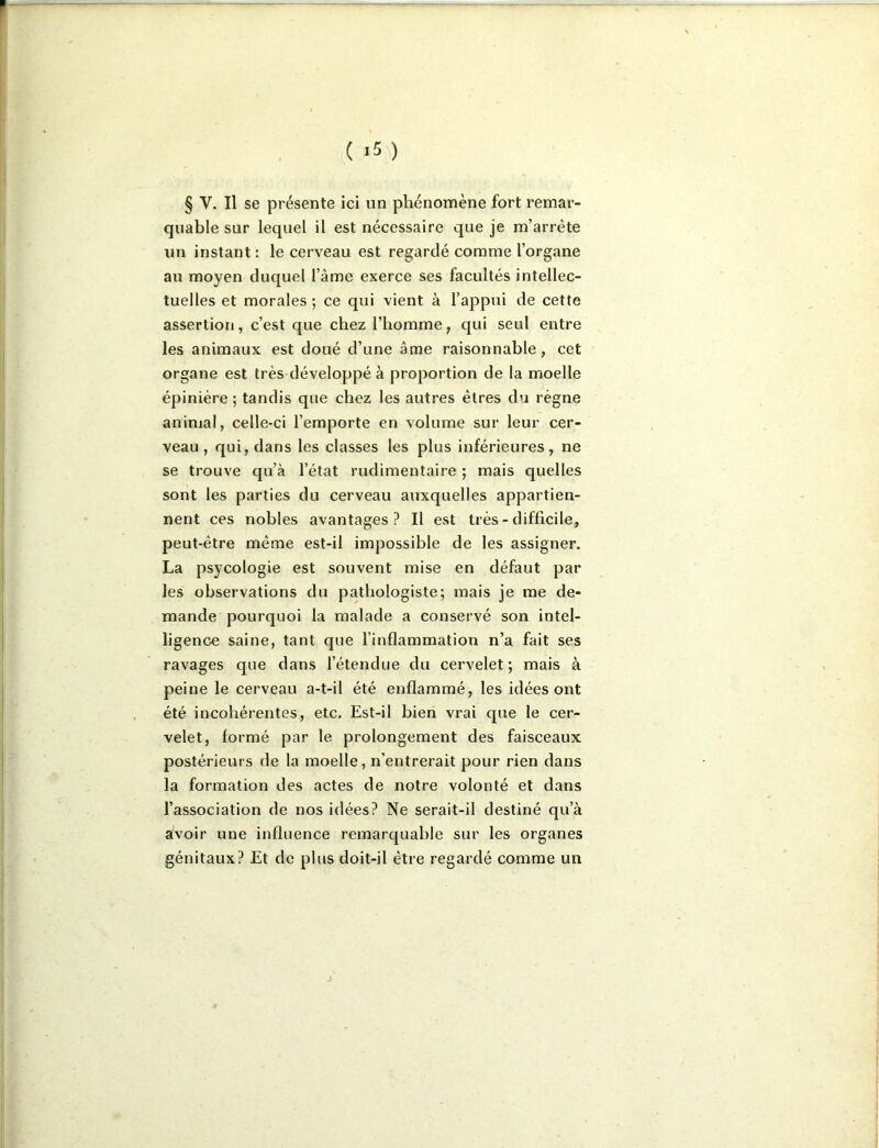 ( ) § V. Il se présente ici un phénomène fort remar- quable sur lequel il est nécessaire que je m’arrête un instant : le cerveau est regardé comme l’organe au moyen duquel l’âme exerce ses facultés intellec- tuelles et morales ; ce qui vient à l’appui de cette assertion, c’est que chez l’homme, qui seul entre les animaux est doué d’une âme raisonnable, cet organe est très développé à proportion de la moelle épinière ; tandis que chez les autres êtres du règne animal, celle-ci l’emporte en volume sur leur cer- veau , qui, dans les classes les plus inférieures, ne se trouve qu’à l’état rudimentaire ; mais quelles sont les parties du cerveau auxquelles appartien- nent ces nobles avantages? Il est très - difficile, peut-être même est-il impossible de les assigner. La psycologie est souvent mise en défaut par les observations du pathologiste; mais je me de- mande pourquoi la malade a conservé son intel- ligence saine, tant que l’inflammation n’a fait ses ravages que dans l’étendue du cervelet; mais à peine le cerveau a-t-il été enflammé, les idées ont été incohérentes, etc. Est-il bien vrai que le cer- velet, formé par le prolongement des faisceaux postérieurs de la moelle, n’entrerait pour rien dans la formation des actes de notre volonté et dans l’association de nos idées? Ne serait-il destiné qu’à avoir une influence remarquable sur les organes génitaux? Et de plus doit-il être regardé comme un