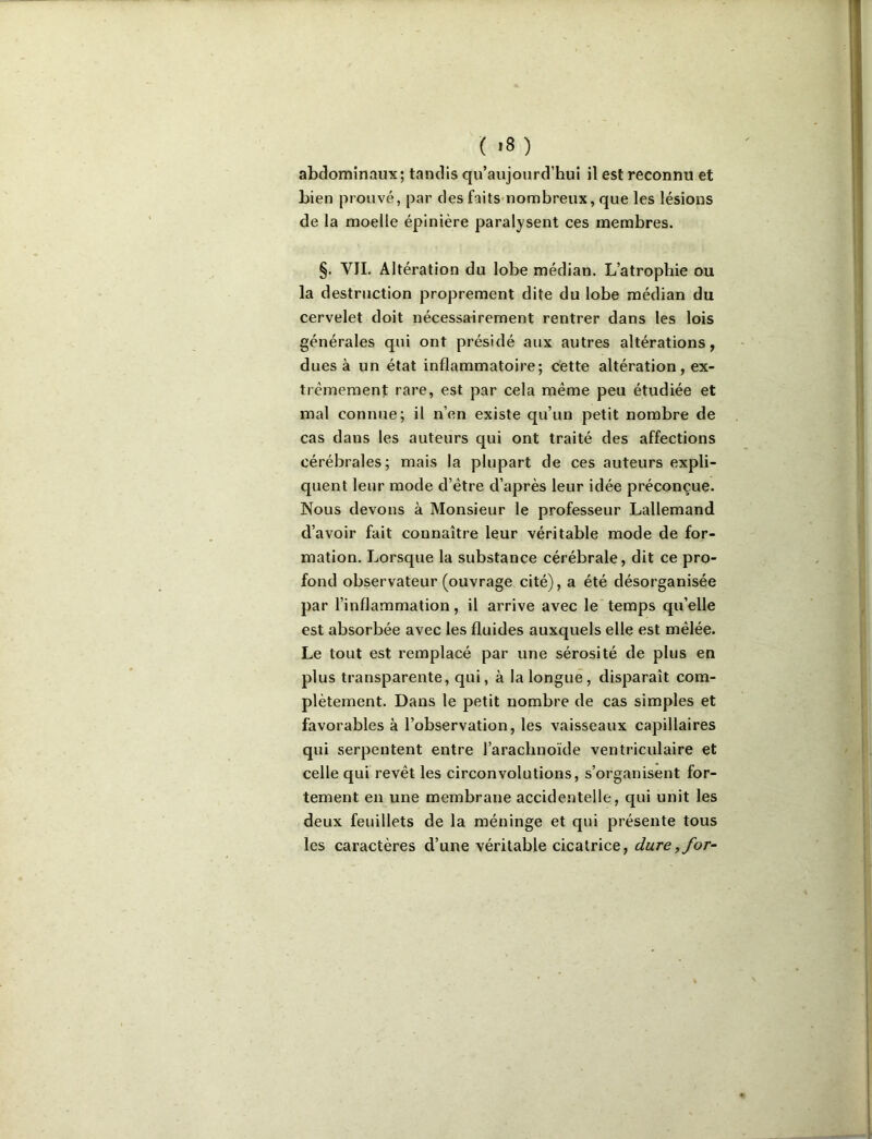 ( >8 ) abdominaux; tandis qu’aujourd’hui il est reconnu et bien prouvé, par des faits-nombreux, que les lésions de la moelle épinière paralysent ces membres. §. VIL Altération du lobe médian. L’atrophie ou la destruction proprement dite du lobe médian du cervelet doit nécessairement rentrer dans les lois générales qui ont présidé aux autres altérations, dues à un état inflammatoire; cette altération, ex- trêmement rare, est par cela même peu étudiée et mal connue; il n’en existe qu’un petit nombre de cas dans les auteurs qui ont traité des affections cérébrales; mais la plupart de ces auteurs expli- quent leur mode d’être d’après leur idée préconçue. Nous devons à Monsieur le professeur Lallemand d’avoir fait connaître leur véritable mode de for- mation. Lorsque la substance cérébrale, dit ce pro- fond observateur (ouvrage cité), a été désorganisée par l’inflammation, il arrive avec le temps qu’elle est absorbée avec les fluides auxquels elle est mêlée. Le tout est remplacé par une sérosité de plus en plus transparente, qui, à la longue, disparaît com- plètement. Dans le petit nombre de cas simples et favorables à l’observation, les vaisseaux capillaires qui serpentent entre l’arachnoïde ventriculaire et celle qui revêt les circonvolutions, s’organisent for- tement en une membrane accidentelle, qui unit les deux feuillets de la méninge et qui présente tous les caractères d’une véritable cicatrice, dure, for-