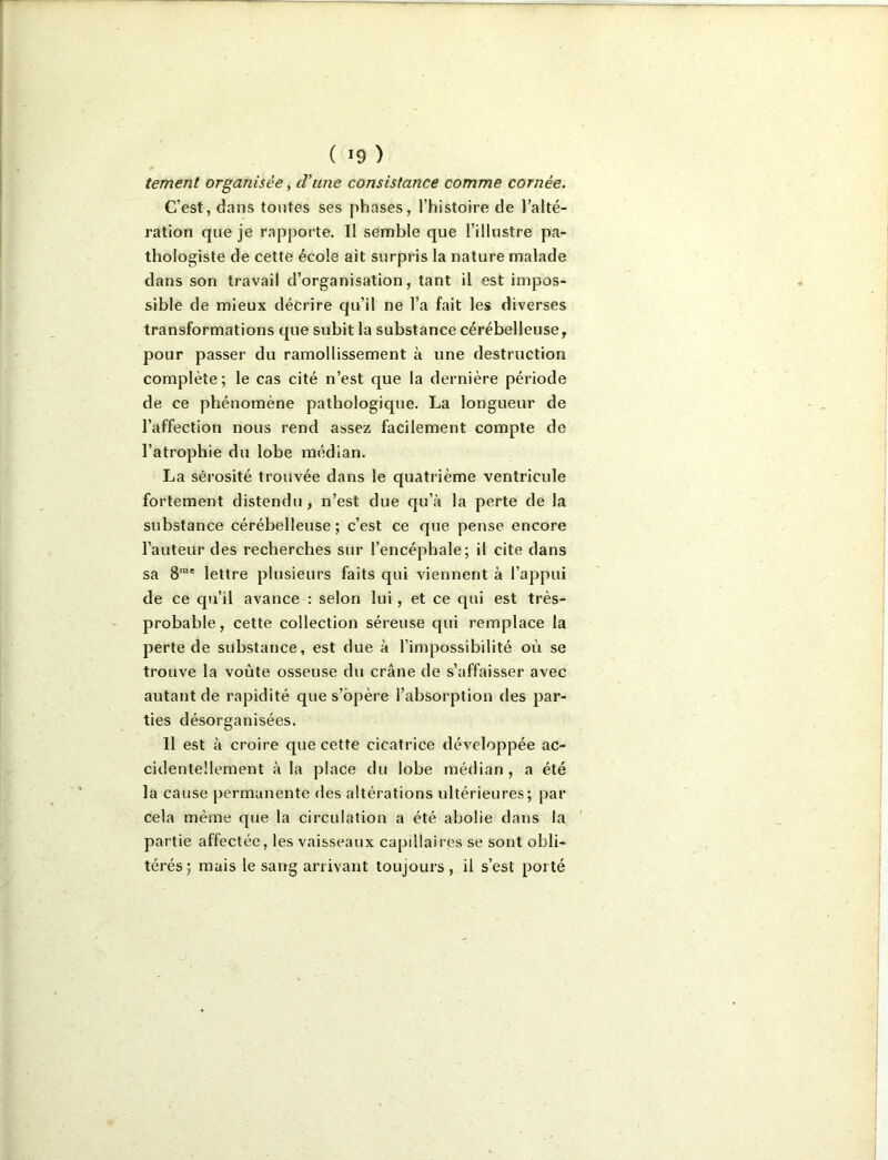 tement organisée, cViine consistance comme cornée. C’est, dans toutes ses phases, l’histoire de l’alté- ration que je rapporte. Il semble que l’illustre pa- thologiste de cette école ait surpi is la nature malade dans son travail d’organisation, tant il est impos- sible de mieux décrire qu’il ne l’a fait les diverses transformations que subit la substance cérébelleuse, pour passer du ramollissement à une destruction complète; le cas cité n’est que la dernière période de ce phénomène pathologique. La longueur de l’affection nous rend assez facilement compte de l’atrophie du lobe médian. La sérosité trouvée dans le quatrième ventricule fortement distendu, n’est due qu’à la perte de la substance cérébelleuse; c’est ce que pense encore l’auteur des recherches sur l’encéphale; il cite dans sa 8'“® lettre plusieurs faits qui viennent à l’appui de ce qu’il avance : selon lui, et ce qui est très- probable , cette collection séreuse qui remplace la perte de substance, est due à l’impossibilité où se trouve la voûte osseuse du crâne de s’affaisser avec autant de rapidité que s’opère l’absorption des par- ties désorganisées. Il est à croire que cette cicatrice développée ac- cidentellement à la place du lobe médian , a été la cause permanente des altérations ultérieures; par cela même que la circulation a été abolie dans la partie affectée, les vaisseaux capillaires se sont obli- térés; mais le sang arrivant toujours, il s’est porté