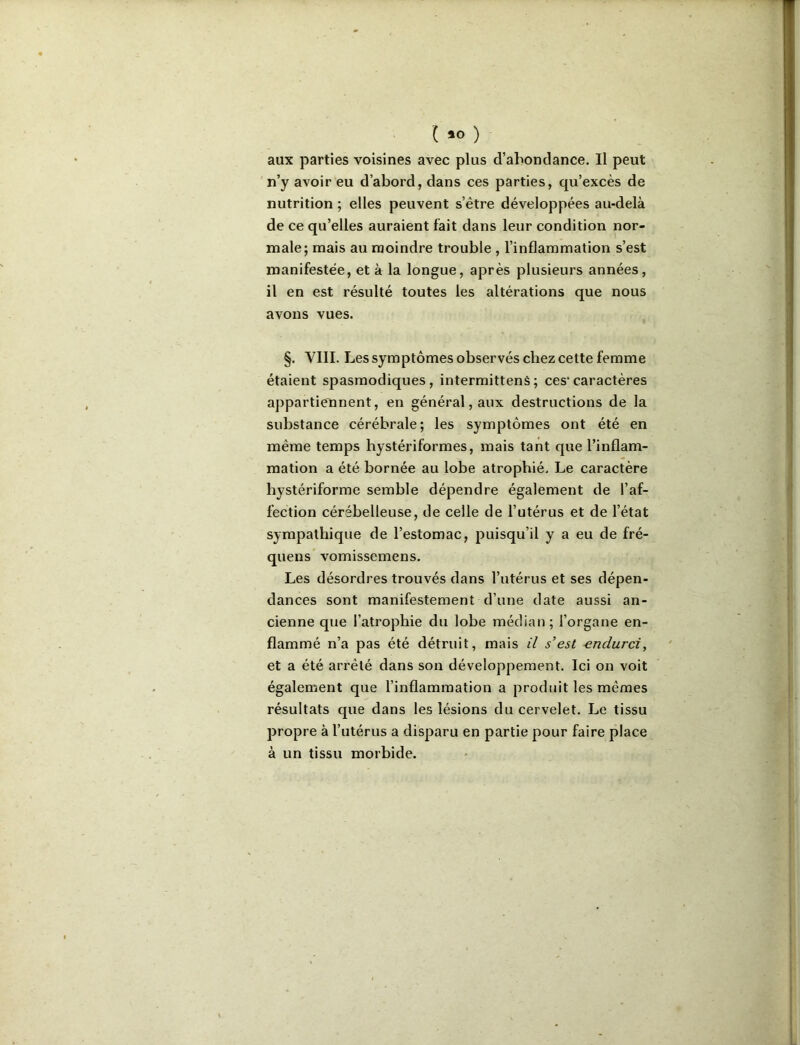 l iO ) aux parties voisines avec plus d’abondance. Il peut n’y avoir eu d’abord, dans ces parties, qu’excès de nutrition ; elles peuvent s’être développées au-delà de ce qu’elles auraient fait dans leur condition nor- male; mais au moindre trouble , l’inflammation s’est manifestée, et à la longue, après plusieurs années, il en est résulté toutes les altérations que nous avons vues. §. VIII. Les symptômes observés chez cette femme étaient spasmodiques, intermittenS; ces*caractères appartiennent, en général, aux destructions de la substance cérébrale; les symptômes ont été en même temps hystériformes, mais tant que l’inflam- mation a été bornée au lobe atrophié. Le caractère hystériforme semble dépendre également de l’af- fection cérébelleuse, de celle de l’utérus et de l’état sympathique de l’estomac, puisqu’il y a eu de fré- quens vomissemens. Les désordres trouvés dans l’utérus et ses dépen- dances sont manifestement d’une date aussi an- cienne que l’atrophie du lobe médian; l’organe en- flammé n’a pas été détruit, mais il s’est endurci, et a été arrêté dans son développement. Ici on voit également que l’inflammation a produit les mêmes résultats que dans les lésions du cervelet. Le tissu propre à l’utérus a disparu en partie pour faire place à un tissu morbide.