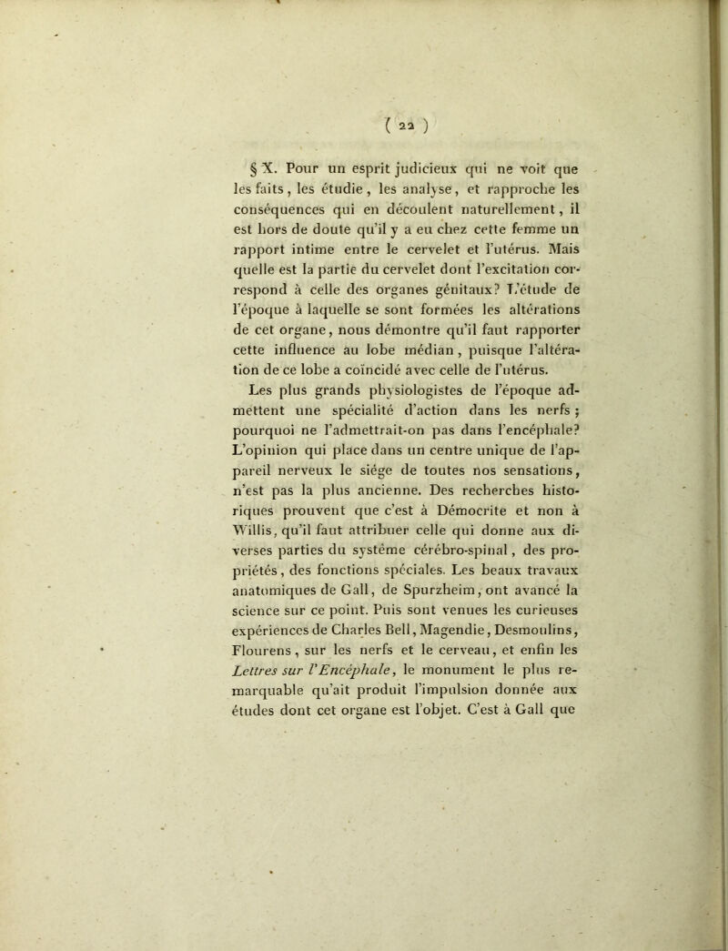 § 'X. Pour un esprit judicieux qui ne voit que les faits, les étudie, les analyse, et rapproche les conséquences qui en découlent naturellement, il est hors de doute qu’il y a eu chez cette femme un rapport intime entre le cervelet et l’utérus. Mais quelle est la partie du cervelet dont l’excitation cor- respond à celle des organes génitaux? T?étude de l’époque à laquelle se sont formées les altérations de cet organe, nous démontre qu’il faut rapporter cette influence au lobe médian , puisque l’altéra- tion de ce lobe a coïncidé avec celle de l’utérus. Les plus grands physiologistes de l’époque ad- mettent une spécialité d’action dans les nerfs ; pourquoi ne l’admettrait-on pas dans l’encéphale? L’opinion qui place dans un centre unique de l’ap- pareil nerveux le siège de toutes nos sensations, n’est pas la plus ancienne. Des recherches histo- riques prouvent que c’est à Démocrite et non à Willis, qu’il faut attribuer celle qui donne aux di- verses parties du système cérébro-spinal, des pro- priétés , des fonctions spéciales. Les beaux travaux anatomiques de Gall, de Spurzheim, ont avancé la science sur ce point. Puis sont venues les curieuses expériences de Charles Bell, Magendie, Desmoulins, Flourens , sur les nerfs et le cerveau, et enfin les Lettres sur VEncéphale, le monument le plus re- marquable qu’ait produit l’impulsion donnée aux études dont cet organe est l’objet. C’est à Call que
