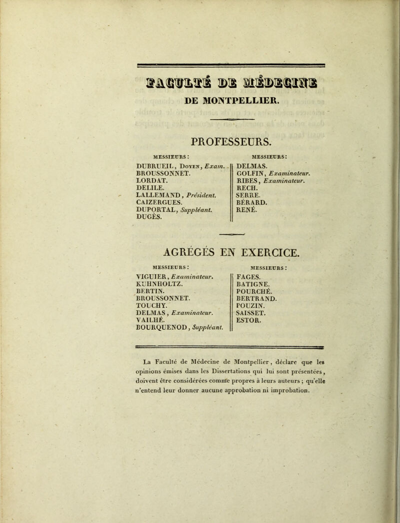 DE MONTPELLIER. PROFESSEURS. MESSIEURS : messieurs: DUBRUEII-, Doyen, Æ'xa/w. . BROUSSONNET. LORDAT. DELIEE. LALLEMAND, Président. CAIZERGUES. DUPORTAL, Suppléant, DUGÈS. DELMAS. GOLFIN, Examinateur. RIBES, Examinateur. RECH. SERRE. BÉRARD. RENÉ. AGRÉGÉS EN EXERCICE. MESSIEURS : messieurs : VIGUIER, Examinateur. KDHNHOLÏZ. BERTIN. BROUSSONNET. TOLCHY. DELMAS, Examinateur. VAILHÉ. BOURQUENOD, Suppléant. FAGES. B ATI G NE. FOURCHÉ. BERTRAND. POUZIN. SAISSET. ESTOR. La Faculté de Médecine de Montpellier, déclare que les opinions émises dans les Dissertations qui lui sont présentées, doivent être considérées comnl'e propres à leurs auteurs ; qu’elle n’entend leur donner aucune approbation ni improbation.