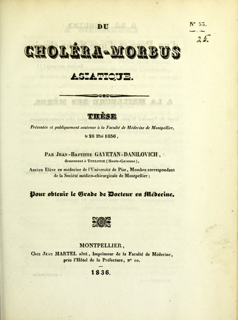 DU N” 55. A-SIiLTIQtJE. Présentée et publiquement soutenue à la Faculté de Médecine de Montpellier, le 28 STlai 1836 , Par Jean-Baptiste GAYETAN-DANILOVICH , demeurant à Toulouse (Haute-Garonne), Ancien Elève en médecine de TUniversilé de Pise, Membre correspondant de la Société médico-chirurgicale de Montpellier ; ÿour oibtnttr k hc ^atktttr ett MONTPELLIER, Chez JeiVts martel aîné, Imprimeur de la Faculté de Médecine, près l’Hôtel de la Préfecture, N® lo. 1$36.