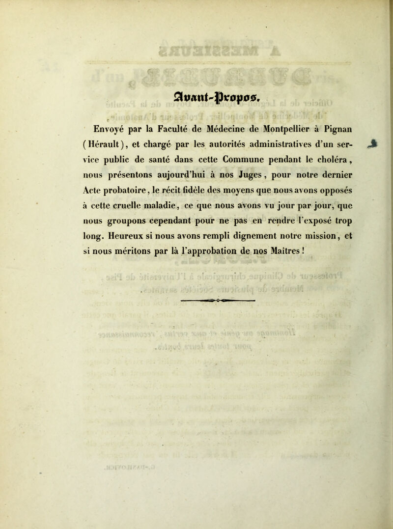 ? Envoyé par la Faculté de Médecine de Montpellier à Pignan ( Hérault ), et chargé par les autorités adminrstratives d’un ser- vice public de santé dans cette Commune pendant le choléra, nous présentons aujourd’hui à nos Juges, pour notre dernier Acte probatoire, le récit fidèle des moyens que nous avons opposés à cette cruelle maladie, ce que nous avons vu jour par jour, que nous groupons cependant pour ne pas _en rendre l’exposé trop long. Heureux si nous avons rempli dignement notre mission , et si nous méritons par là l’approbation de nos Maîtres !